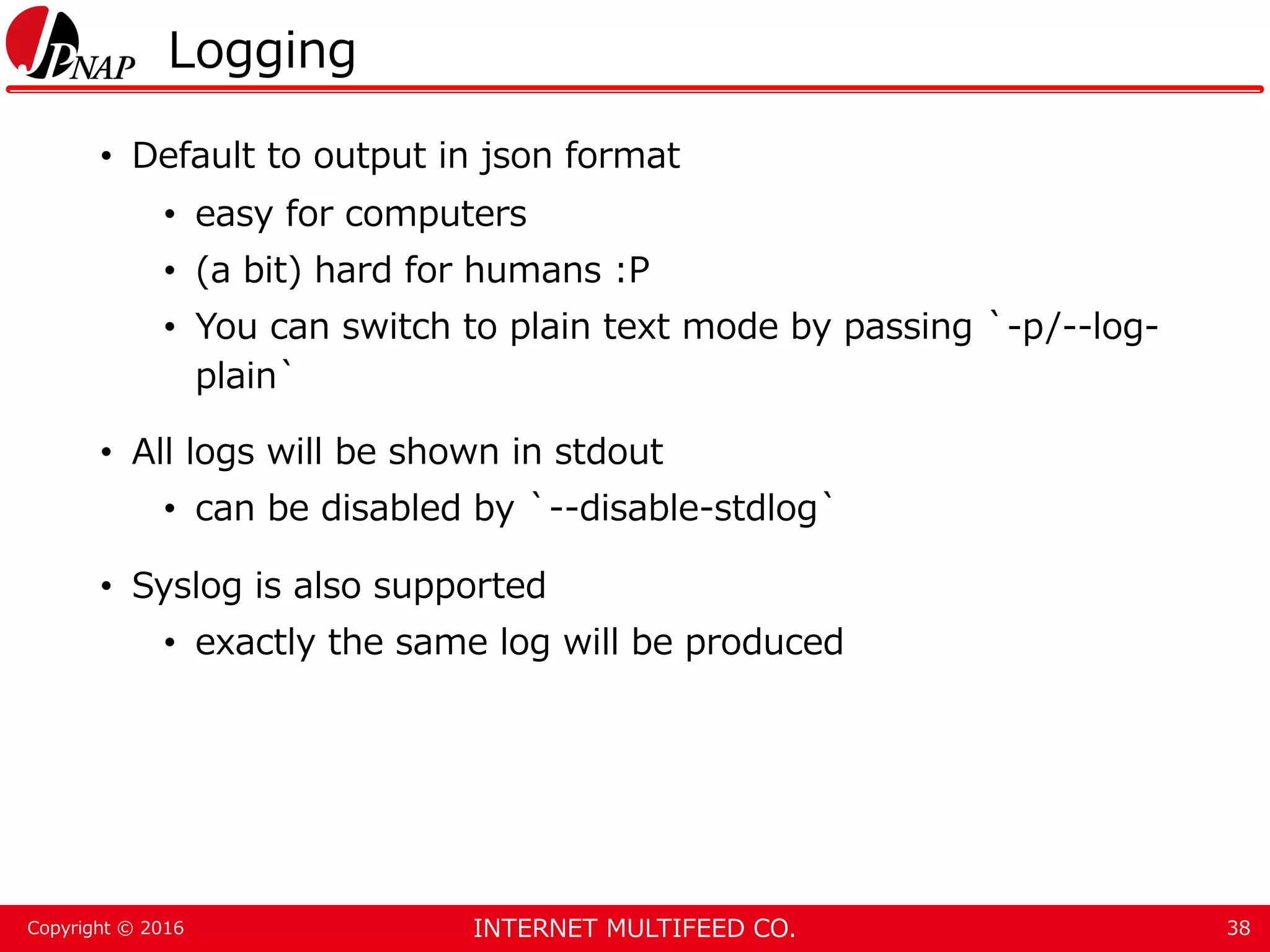 INTERNET MULTIFEED CO.Copyright © 2016 Logging • Default to output in json format • easy for computers • (a bit) hard for humans :P • You can switch to plain text mode by passing `-p/--log- plain` • All logs will be shown in stdout • can be disabled by `--disable-stdlog` • Syslog is also supported • exactly the same log will be produced 38 