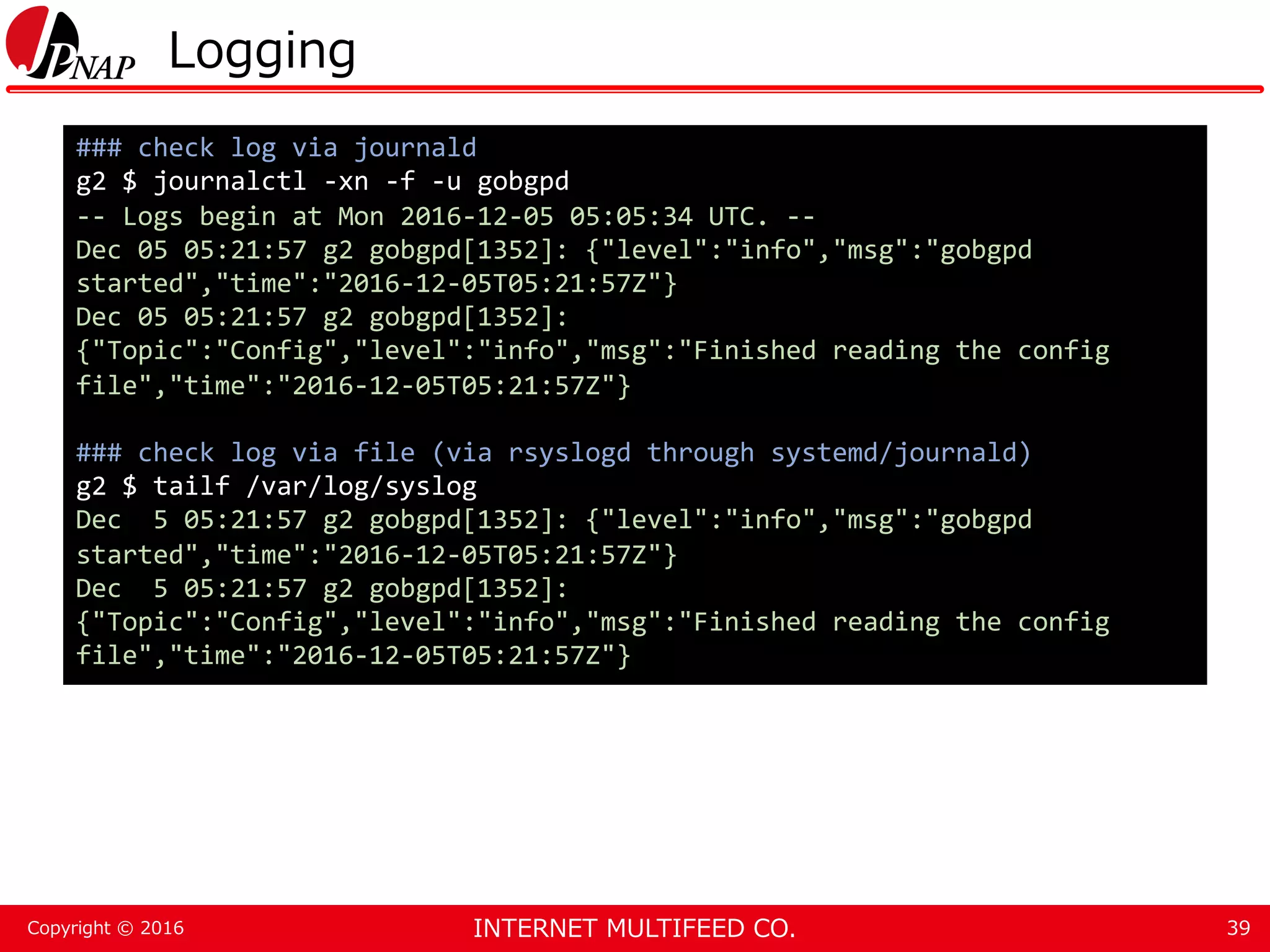 INTERNET MULTIFEED CO.Copyright © 2016 Logging 39 ### check log via journald g2 $ journalctl -xn -f -u gobgpd -- Logs begin at Mon 2016-12-05 05:05:34 UTC. -- Dec 05 05:21:57 g2 gobgpd[1352]: {"level":"info","msg":"gobgpd started","time":"2016-12-05T05:21:57Z"} Dec 05 05:21:57 g2 gobgpd[1352]: {"Topic":"Config","level":"info","msg":"Finished reading the config file","time":"2016-12-05T05:21:57Z"} ### check log via file (via rsyslogd through systemd/journald) g2 $ tailf /var/log/syslog Dec 5 05:21:57 g2 gobgpd[1352]: {"level":"info","msg":"gobgpd started","time":"2016-12-05T05:21:57Z"} Dec 5 05:21:57 g2 gobgpd[1352]: {"Topic":"Config","level":"info","msg":"Finished reading the config file","time":"2016-12-05T05:21:57Z"} 