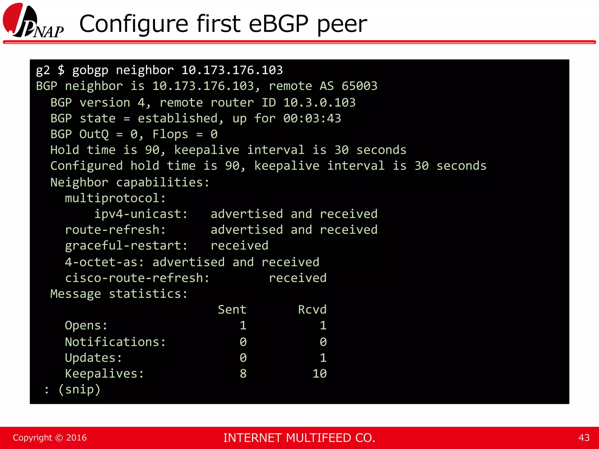 INTERNET MULTIFEED CO.Copyright © 2016 Configure first eBGP peer 43 g2 $ gobgp neighbor 10.173.176.103 BGP neighbor is 10.173.176.103, remote AS 65003 BGP version 4, remote router ID 10.3.0.103 BGP state = established, up for 00:03:43 BGP OutQ = 0, Flops = 0 Hold time is 90, keepalive interval is 30 seconds Configured hold time is 90, keepalive interval is 30 seconds Neighbor capabilities: multiprotocol: ipv4-unicast: advertised and received route-refresh: advertised and received graceful-restart: received 4-octet-as: advertised and received cisco-route-refresh: received Message statistics: Sent Rcvd Opens: 1 1 Notifications: 0 0 Updates: 0 1 Keepalives: 8 10 : (snip) 