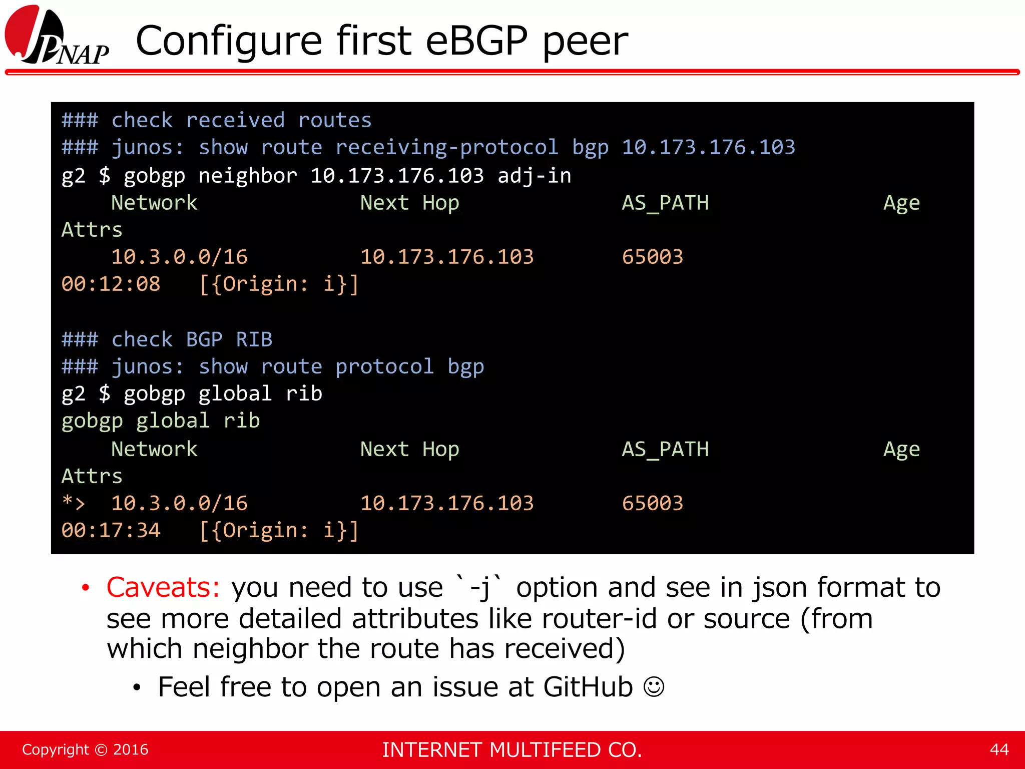 INTERNET MULTIFEED CO.Copyright © 2016 Configure first eBGP peer • Caveats: you need to use `-j` option and see in json format to see more detailed attributes like router-id or source (from which neighbor the route has received) • Feel free to open an issue at GitHub  44 ### check received routes ### junos: show route receiving-protocol bgp 10.173.176.103 g2 $ gobgp neighbor 10.173.176.103 adj-in Network Next Hop AS_PATH Age Attrs 10.3.0.0/16 10.173.176.103 65003 00:12:08 [{Origin: i}] ### check BGP RIB ### junos: show route protocol bgp g2 $ gobgp global rib gobgp global rib Network Next Hop AS_PATH Age Attrs *> 10.3.0.0/16 10.173.176.103 65003 00:17:34 [{Origin: i}] 