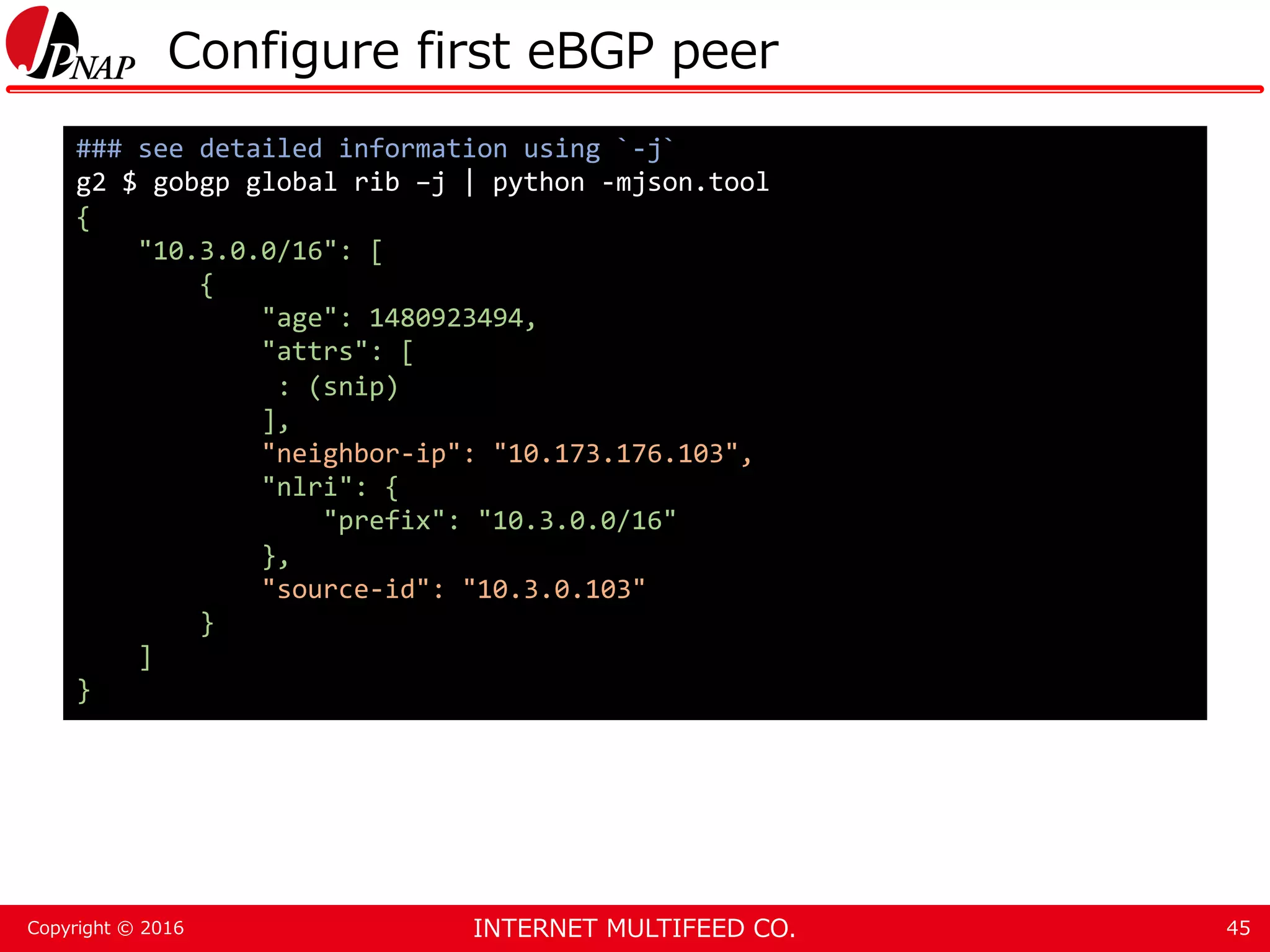 INTERNET MULTIFEED CO.Copyright © 2016 Configure first eBGP peer 45 ### see detailed information using `-j` g2 $ gobgp global rib –j | python -mjson.tool { "10.3.0.0/16": [ { "age": 1480923494, "attrs": [ : (snip) ], "neighbor-ip": "10.173.176.103", "nlri": { "prefix": "10.3.0.0/16" }, "source-id": "10.3.0.103" } ] } 