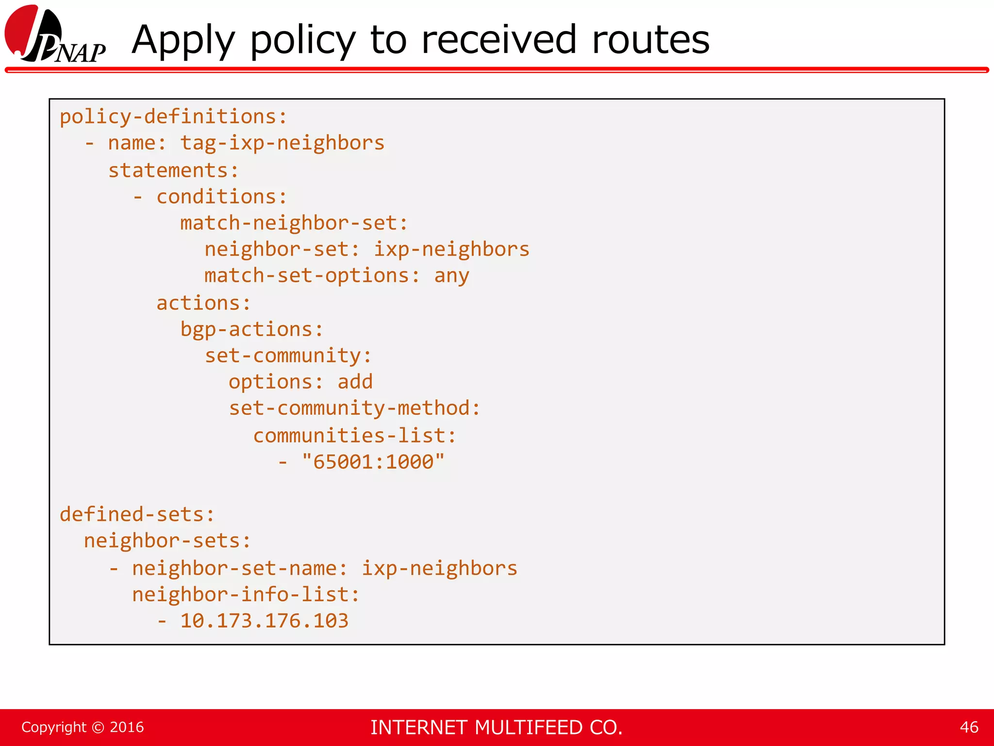 INTERNET MULTIFEED CO.Copyright © 2016 Apply policy to received routes 46 policy-definitions: - name: tag-ixp-neighbors statements: - conditions: match-neighbor-set: neighbor-set: ixp-neighbors match-set-options: any actions: bgp-actions: set-community: options: add set-community-method: communities-list: - "65001:1000" defined-sets: neighbor-sets: - neighbor-set-name: ixp-neighbors neighbor-info-list: - 10.173.176.103 