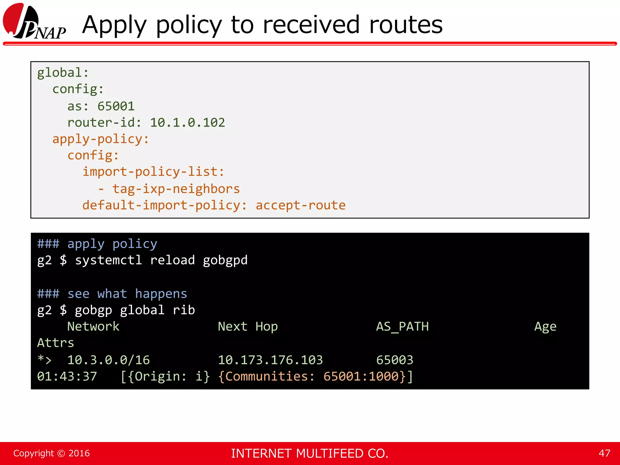 INTERNET MULTIFEED CO.Copyright © 2016 Apply policy to received routes 47 global: config: as: 65001 router-id: 10.1.0.102 apply-policy: config: import-policy-list: - tag-ixp-neighbors default-import-policy: accept-route ### apply policy g2 $ systemctl reload gobgpd ### see what happens g2 $ gobgp global rib Network Next Hop AS_PATH Age Attrs *> 10.3.0.0/16 10.173.176.103 65003 01:43:37 [{Origin: i} {Communities: 65001:1000}] 