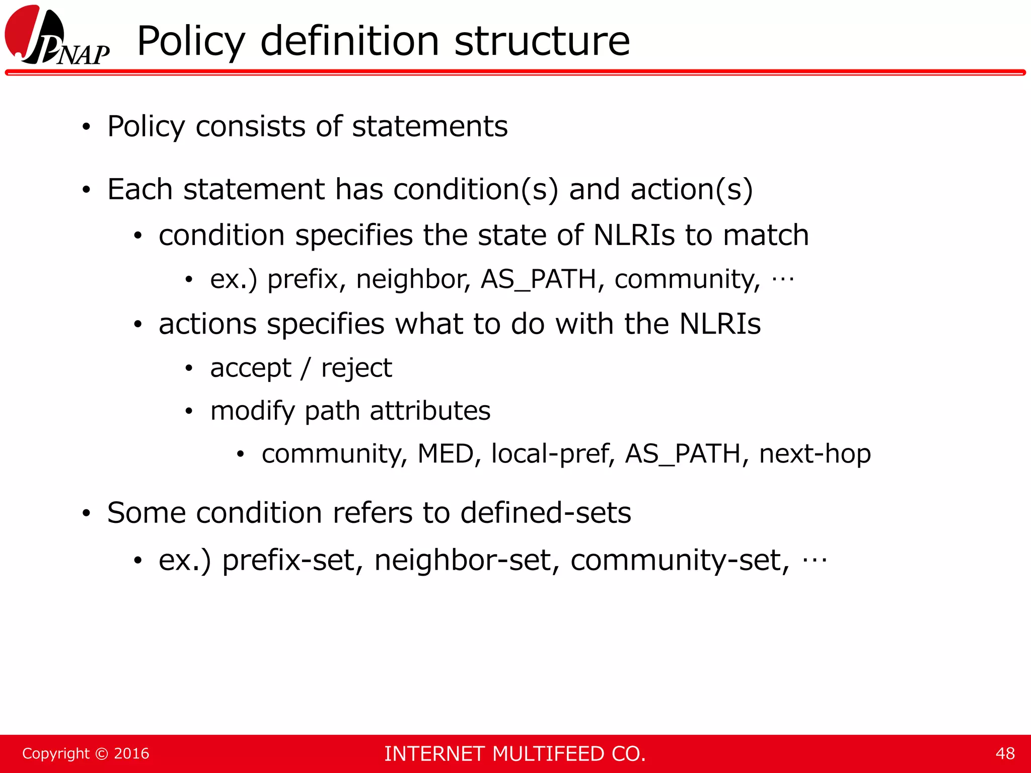 INTERNET MULTIFEED CO.Copyright © 2016 Policy definition structure • Policy consists of statements • Each statement has condition(s) and action(s) • condition specifies the state of NLRIs to match • ex.) prefix, neighbor, AS_PATH, community, … • actions specifies what to do with the NLRIs • accept / reject • modify path attributes • community, MED, local-pref, AS_PATH, next-hop • Some condition refers to defined-sets • ex.) prefix-set, neighbor-set, community-set, … 48 