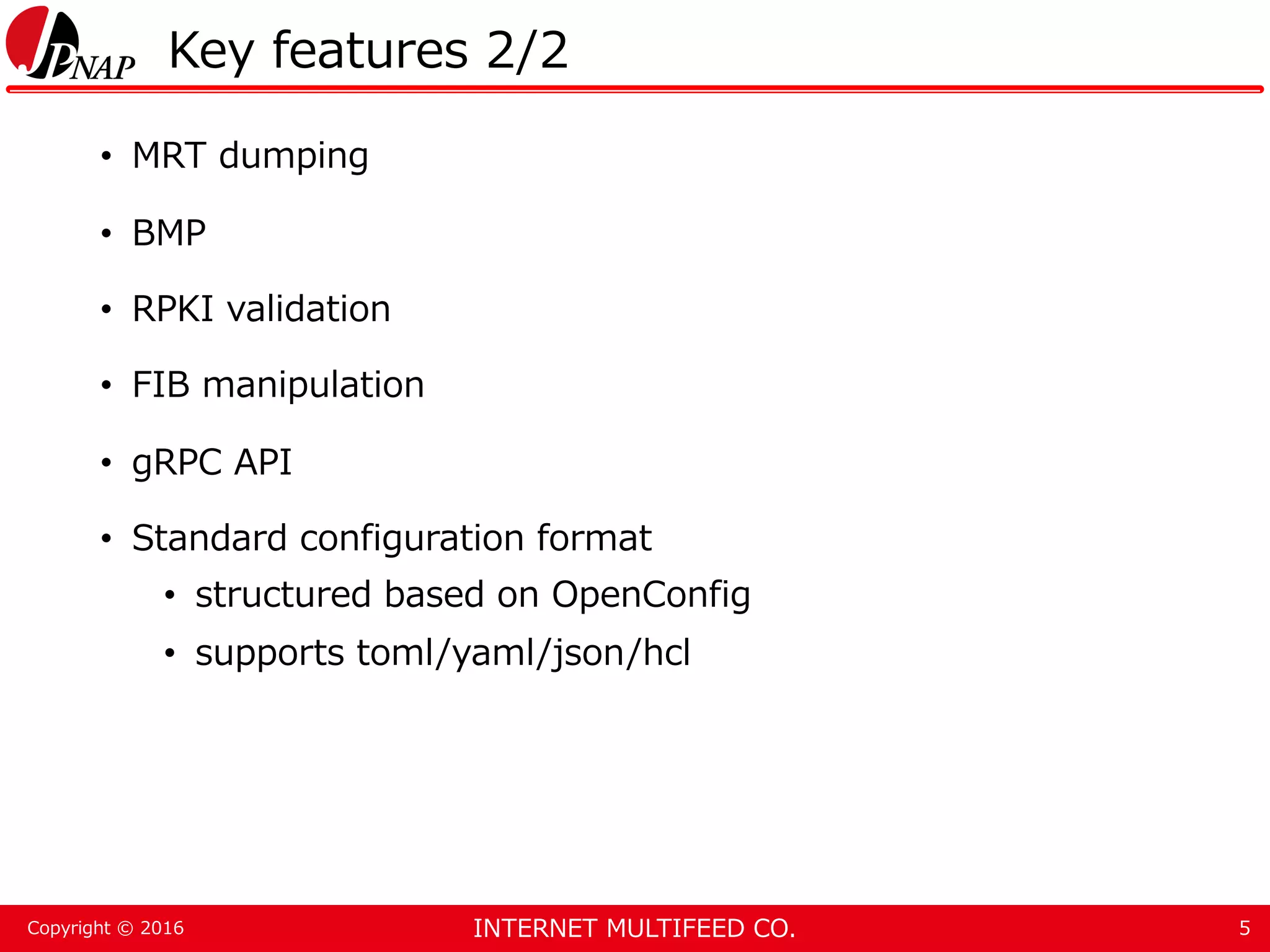 INTERNET MULTIFEED CO.Copyright © 2016 Key features 2/2 • MRT dumping • BMP • RPKI validation • FIB manipulation • gRPC API • Standard configuration format • structured based on OpenConfig • supports toml/yaml/json/hcl 5 