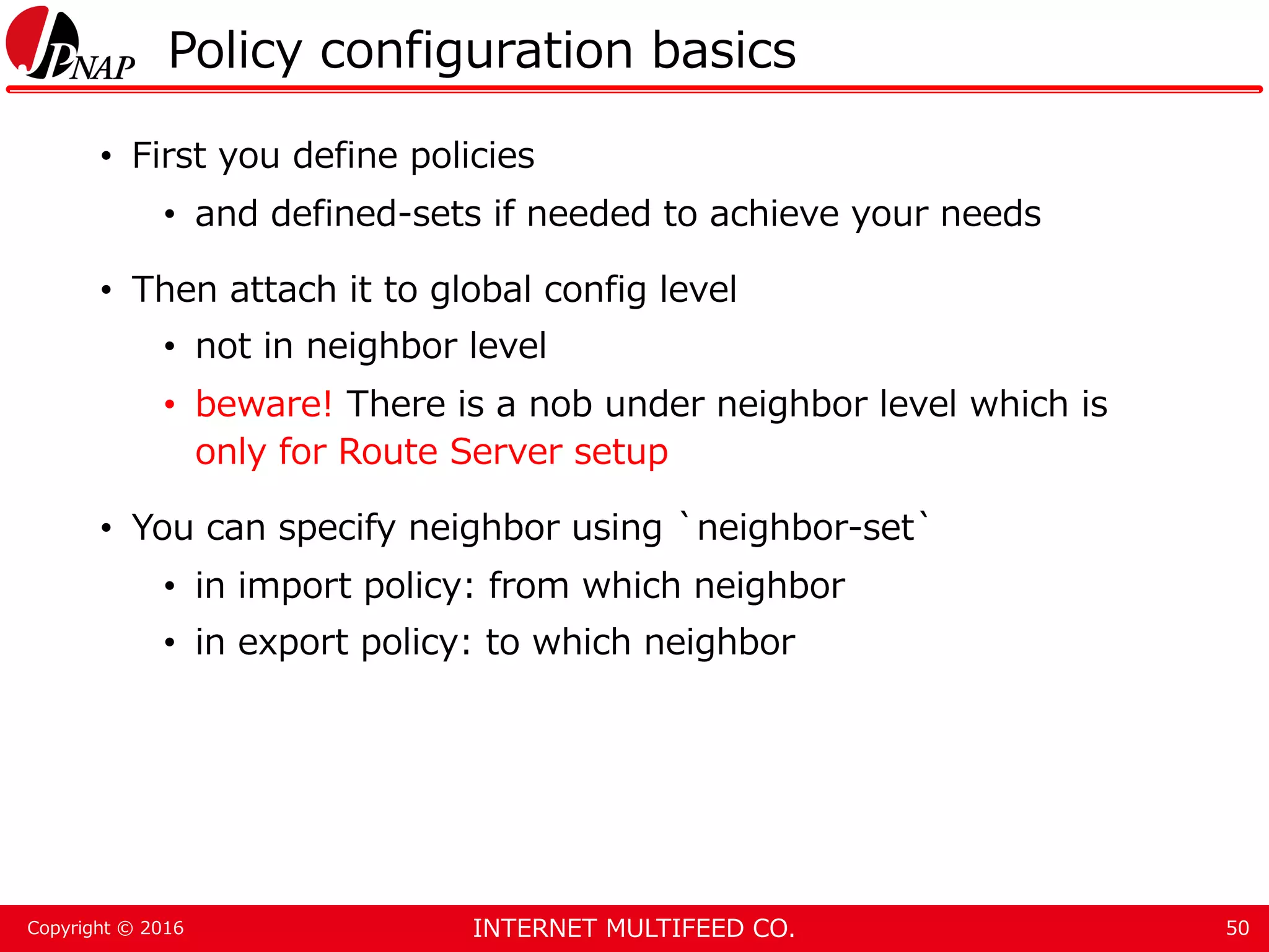 INTERNET MULTIFEED CO.Copyright © 2016 Policy configuration basics • First you define policies • and defined-sets if needed to achieve your needs • Then attach it to global config level • not in neighbor level • beware! There is a nob under neighbor level which is only for Route Server setup • You can specify neighbor using `neighbor-set` • in import policy: from which neighbor • in export policy: to which neighbor 50 