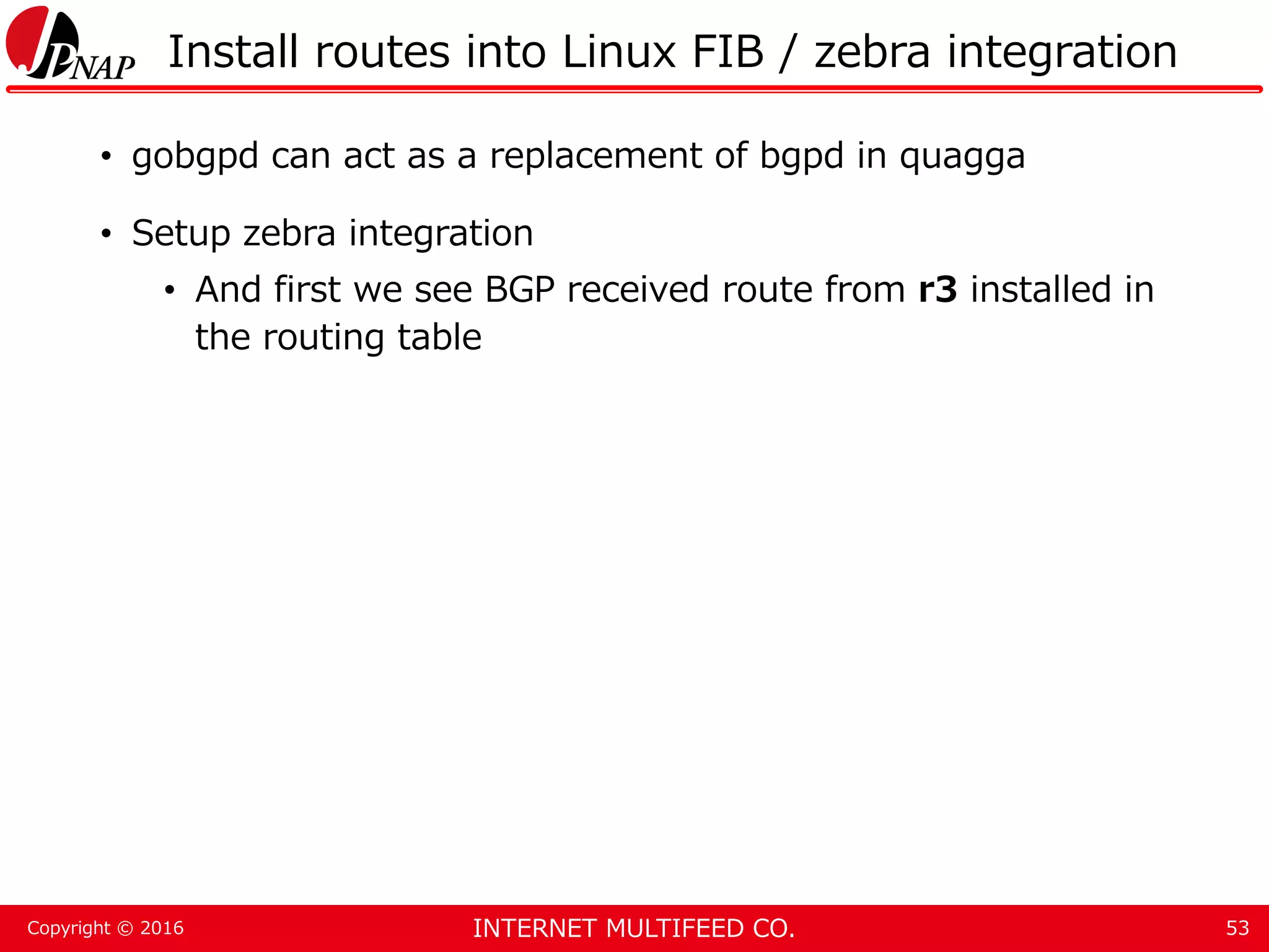 INTERNET MULTIFEED CO.Copyright © 2016 Install routes into Linux FIB / zebra integration • gobgpd can act as a replacement of bgpd in quagga • Setup zebra integration • And first we see BGP received route from r3 installed in the routing table 53 