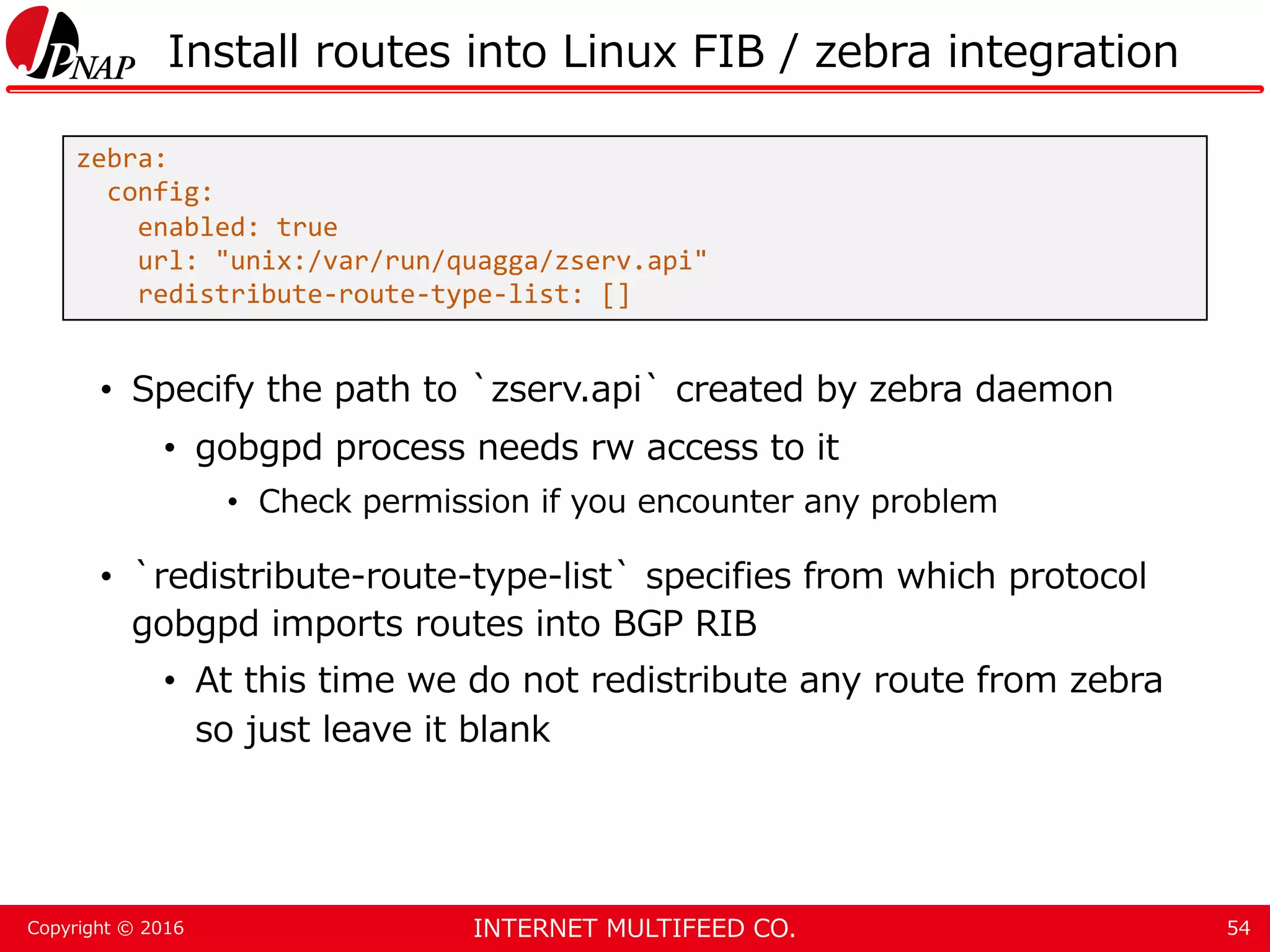 INTERNET MULTIFEED CO.Copyright © 2016 Install routes into Linux FIB / zebra integration • Specify the path to `zserv.api` created by zebra daemon • gobgpd process needs rw access to it • Check permission if you encounter any problem • `redistribute-route-type-list` specifies from which protocol gobgpd imports routes into BGP RIB • At this time we do not redistribute any route from zebra so just leave it blank 54 zebra: config: enabled: true url: "unix:/var/run/quagga/zserv.api" redistribute-route-type-list: [] 