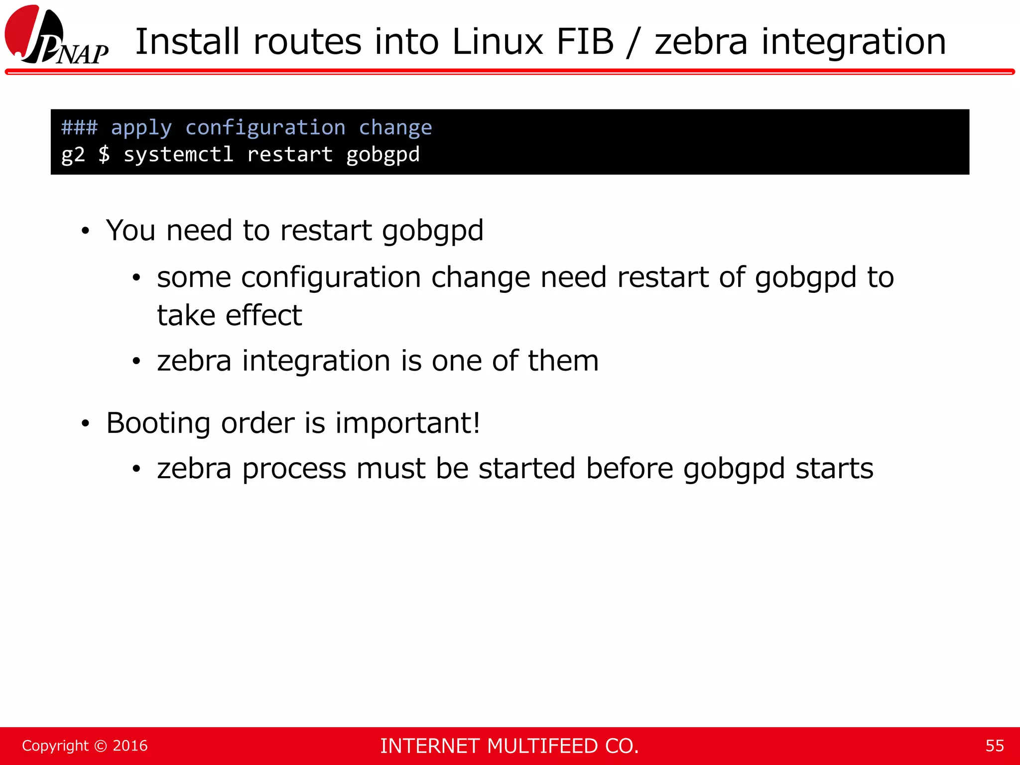 INTERNET MULTIFEED CO.Copyright © 2016 Install routes into Linux FIB / zebra integration • You need to restart gobgpd • some configuration change need restart of gobgpd to take effect • zebra integration is one of them • Booting order is important! • zebra process must be started before gobgpd starts 55 ### apply configuration change g2 $ systemctl restart gobgpd 