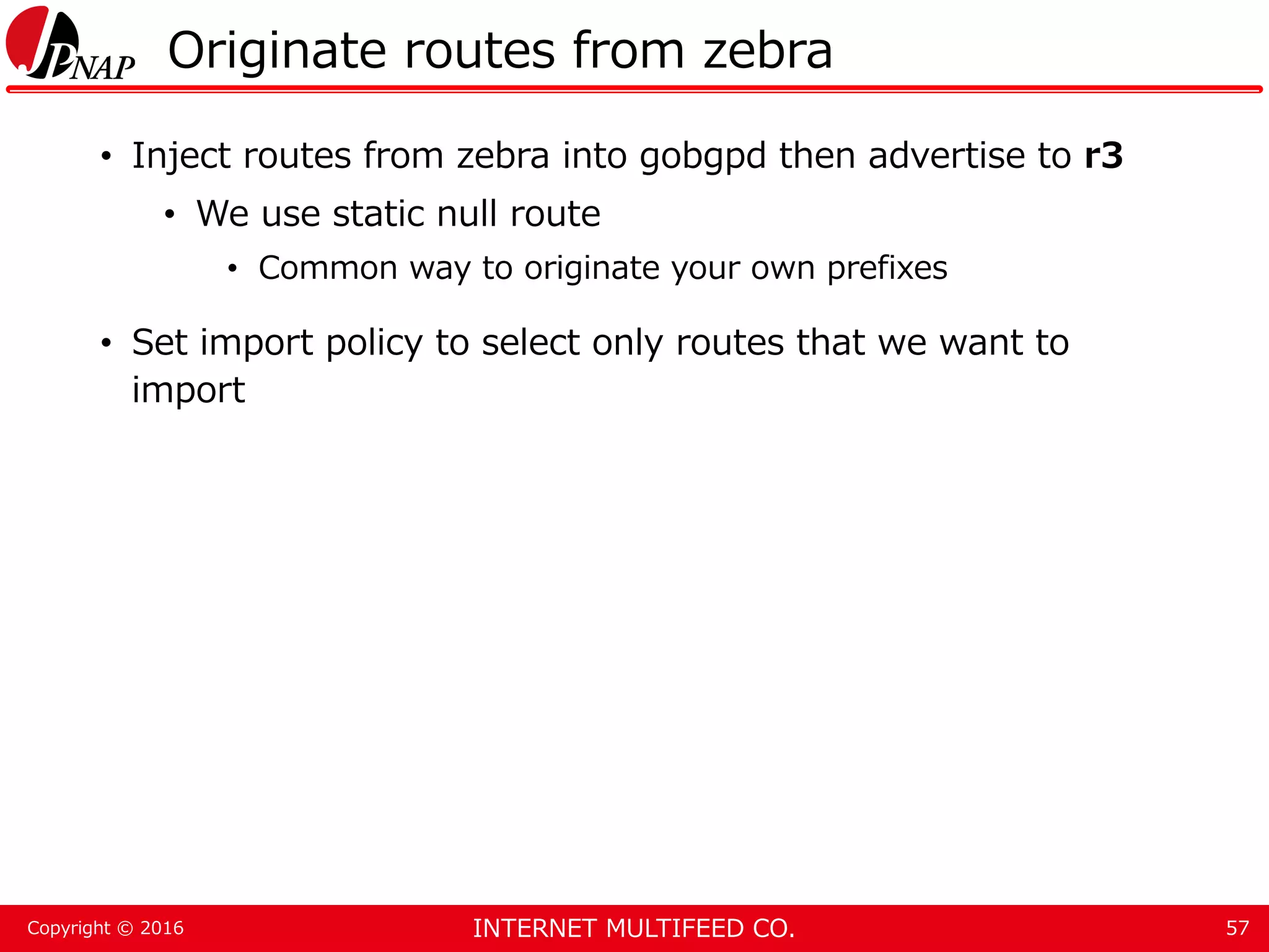 INTERNET MULTIFEED CO.Copyright © 2016 Originate routes from zebra • Inject routes from zebra into gobgpd then advertise to r3 • We use static null route • Common way to originate your own prefixes • Set import policy to select only routes that we want to import 57 