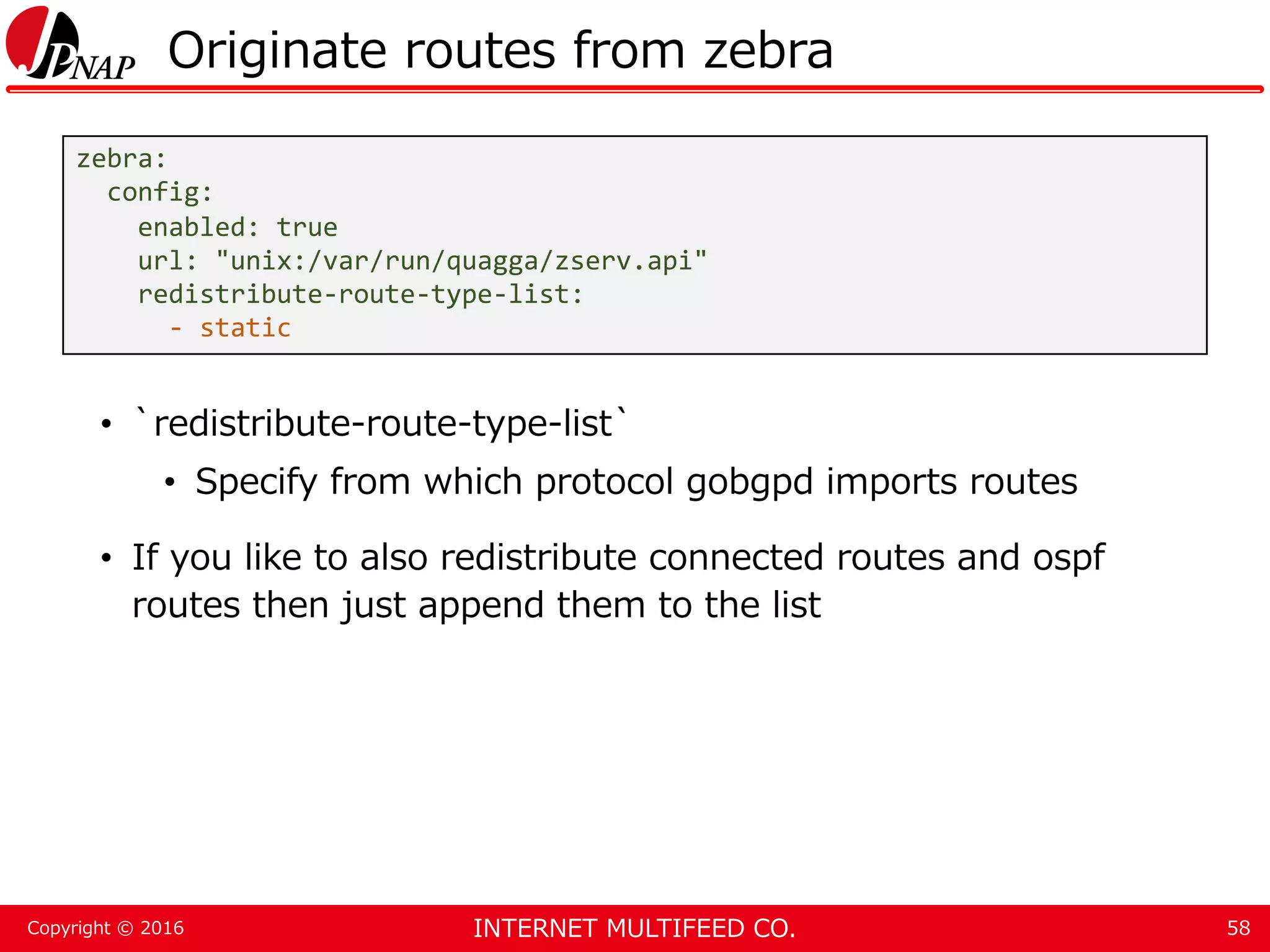 INTERNET MULTIFEED CO.Copyright © 2016 Originate routes from zebra • `redistribute-route-type-list` • Specify from which protocol gobgpd imports routes • If you like to also redistribute connected routes and ospf routes then just append them to the list 58 zebra: config: enabled: true url: "unix:/var/run/quagga/zserv.api" redistribute-route-type-list: - static 