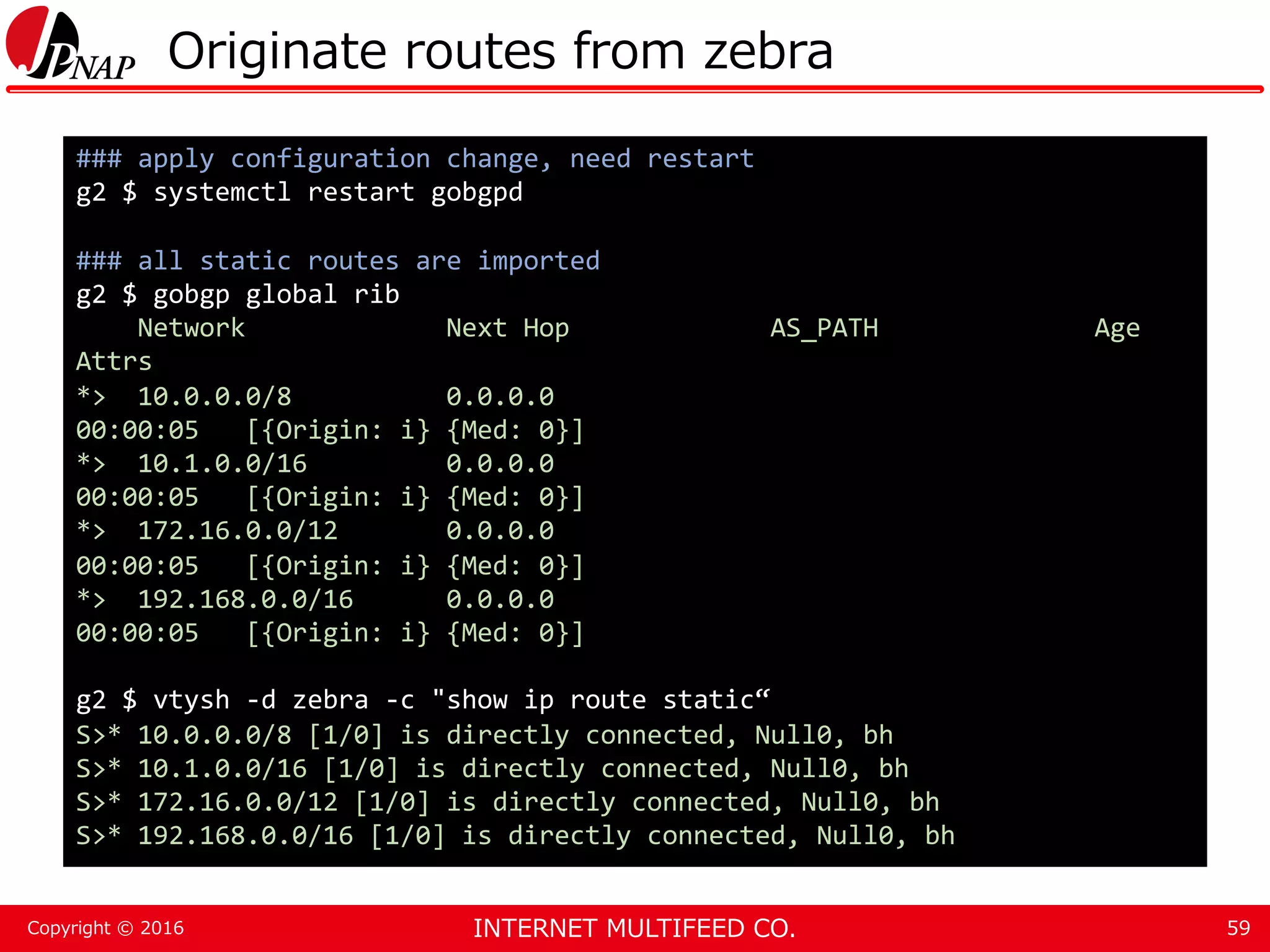 INTERNET MULTIFEED CO.Copyright © 2016 Originate routes from zebra 59 ### apply configuration change, need restart g2 $ systemctl restart gobgpd ### all static routes are imported g2 $ gobgp global rib Network Next Hop AS_PATH Age Attrs *> 10.0.0.0/8 0.0.0.0 00:00:05 [{Origin: i} {Med: 0}] *> 10.1.0.0/16 0.0.0.0 00:00:05 [{Origin: i} {Med: 0}] *> 172.16.0.0/12 0.0.0.0 00:00:05 [{Origin: i} {Med: 0}] *> 192.168.0.0/16 0.0.0.0 00:00:05 [{Origin: i} {Med: 0}] g2 $ vtysh -d zebra -c "show ip route static“ S>* 10.0.0.0/8 [1/0] is directly connected, Null0, bh S>* 10.1.0.0/16 [1/0] is directly connected, Null0, bh S>* 172.16.0.0/12 [1/0] is directly connected, Null0, bh S>* 192.168.0.0/16 [1/0] is directly connected, Null0, bh 