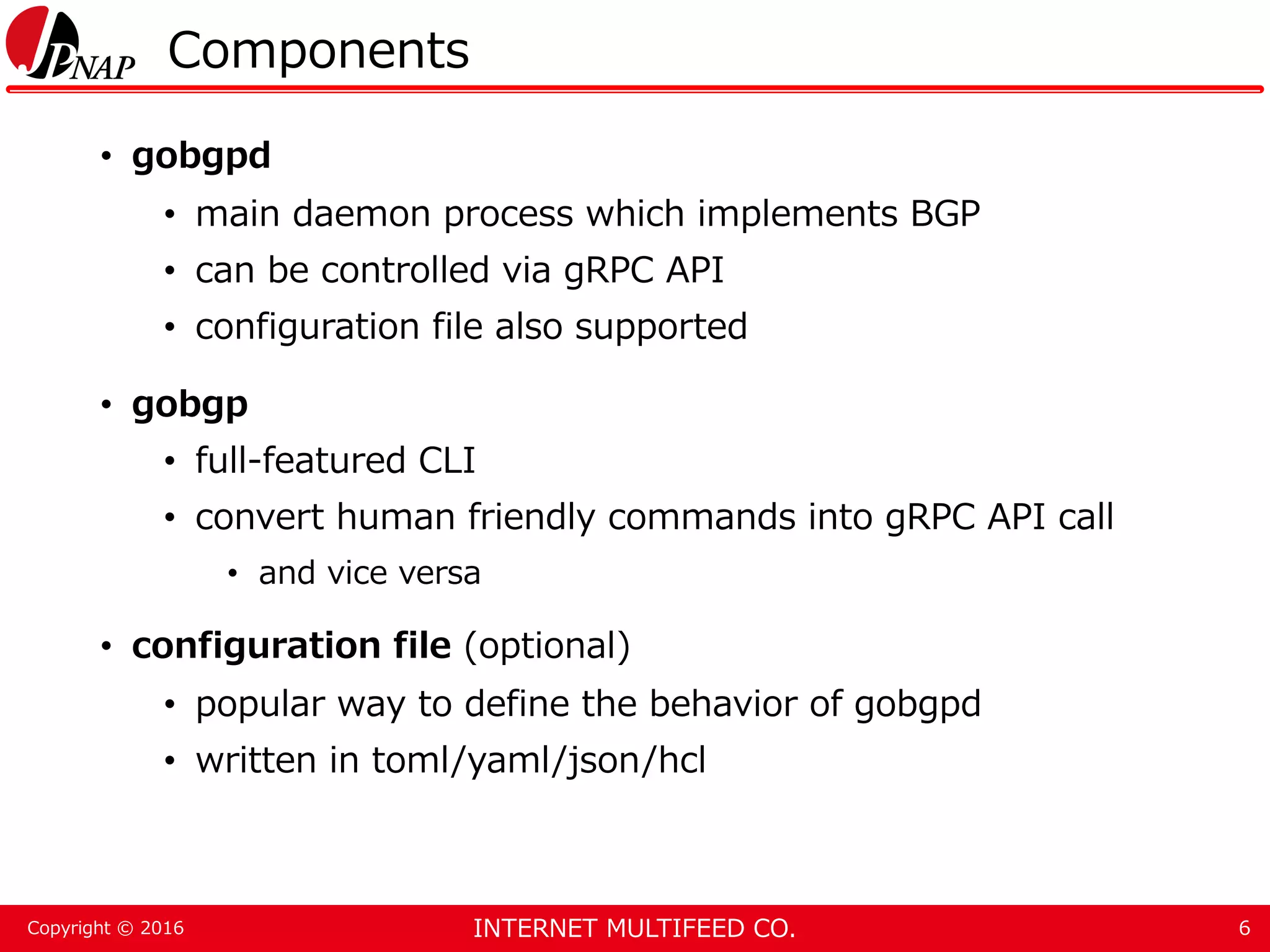 INTERNET MULTIFEED CO.Copyright © 2016 Components • gobgpd • main daemon process which implements BGP • can be controlled via gRPC API • configuration file also supported • gobgp • full-featured CLI • convert human friendly commands into gRPC API call • and vice versa • configuration file (optional) • popular way to define the behavior of gobgpd • written in toml/yaml/json/hcl 6 