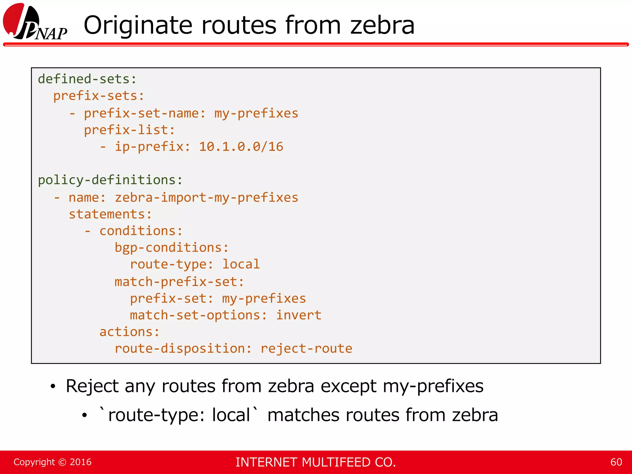 INTERNET MULTIFEED CO.Copyright © 2016 Originate routes from zebra • Reject any routes from zebra except my-prefixes • `route-type: local` matches routes from zebra 60 defined-sets: prefix-sets: - prefix-set-name: my-prefixes prefix-list: - ip-prefix: 10.1.0.0/16 policy-definitions: - name: zebra-import-my-prefixes statements: - conditions: bgp-conditions: route-type: local match-prefix-set: prefix-set: my-prefixes match-set-options: invert actions: route-disposition: reject-route 