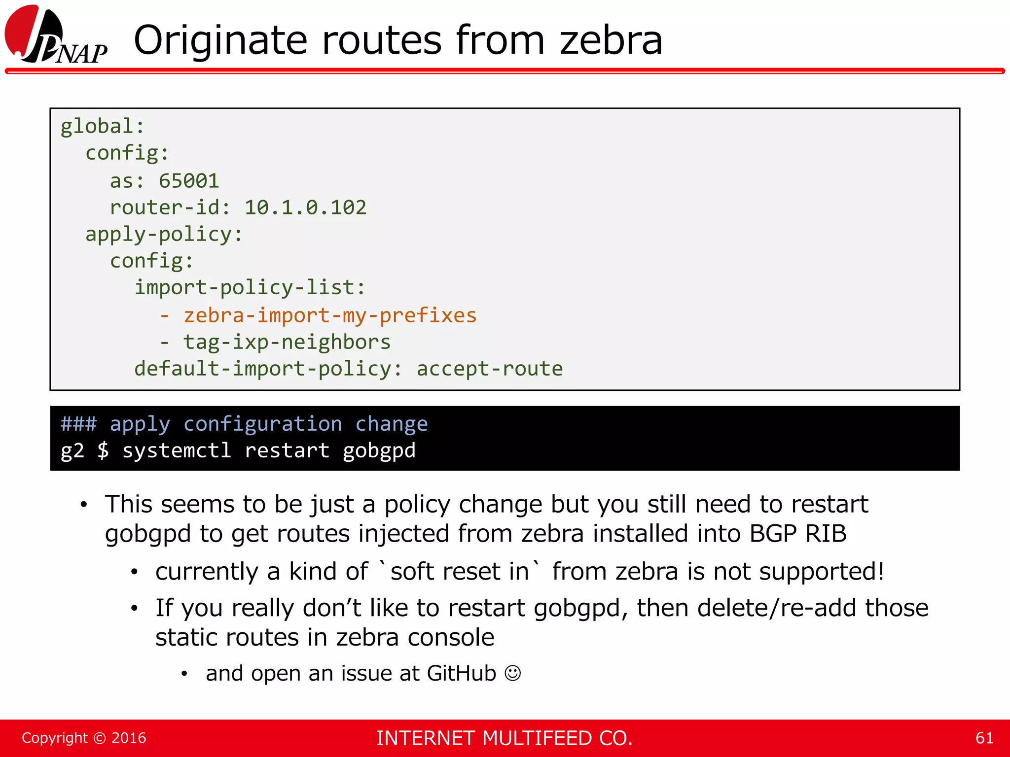 INTERNET MULTIFEED CO.Copyright © 2016 Originate routes from zebra • This seems to be just a policy change but you still need to restart gobgpd to get routes injected from zebra installed into BGP RIB • currently a kind of `soft reset in` from zebra is not supported! • If you really don’t like to restart gobgpd, then delete/re-add those static routes in zebra console • and open an issue at GitHub  61 global: config: as: 65001 router-id: 10.1.0.102 apply-policy: config: import-policy-list: - zebra-import-my-prefixes - tag-ixp-neighbors default-import-policy: accept-route ### apply configuration change g2 $ systemctl restart gobgpd 