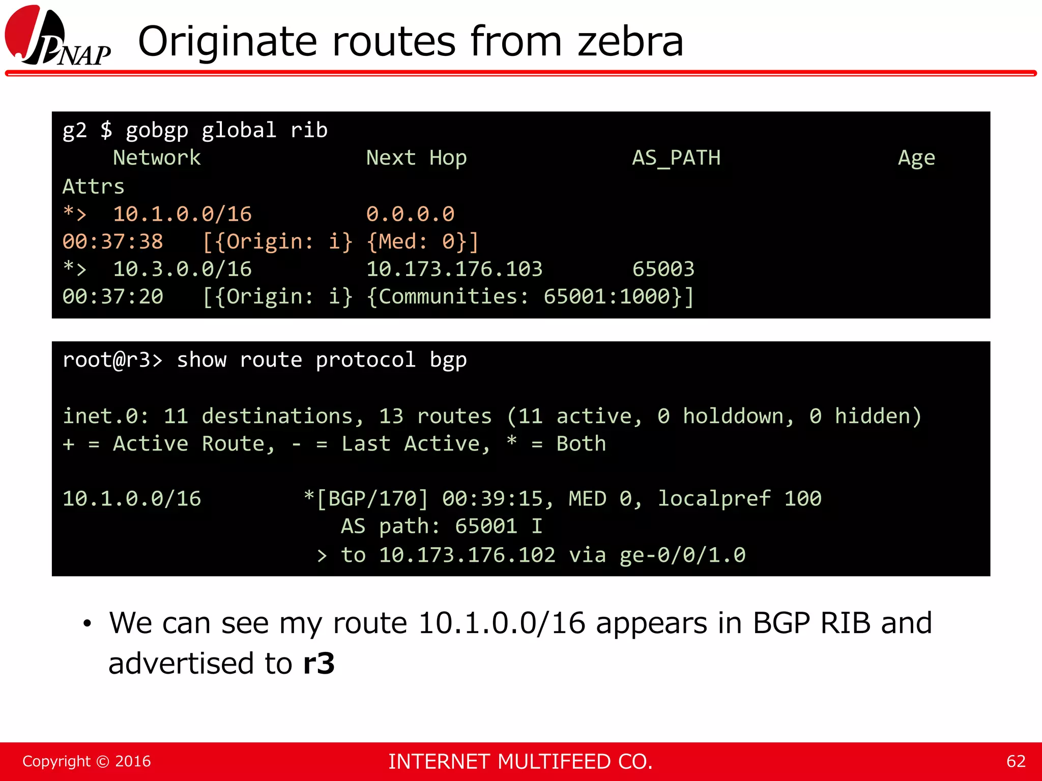 INTERNET MULTIFEED CO.Copyright © 2016 Originate routes from zebra • We can see my route 10.1.0.0/16 appears in BGP RIB and advertised to r3 62 g2 $ gobgp global rib Network Next Hop AS_PATH Age Attrs *> 10.1.0.0/16 0.0.0.0 00:37:38 [{Origin: i} {Med: 0}] *> 10.3.0.0/16 10.173.176.103 65003 00:37:20 [{Origin: i} {Communities: 65001:1000}] root@r3> show route protocol bgp inet.0: 11 destinations, 13 routes (11 active, 0 holddown, 0 hidden) + = Active Route, - = Last Active, * = Both 10.1.0.0/16 *[BGP/170] 00:39:15, MED 0, localpref 100 AS path: 65001 I > to 10.173.176.102 via ge-0/0/1.0 