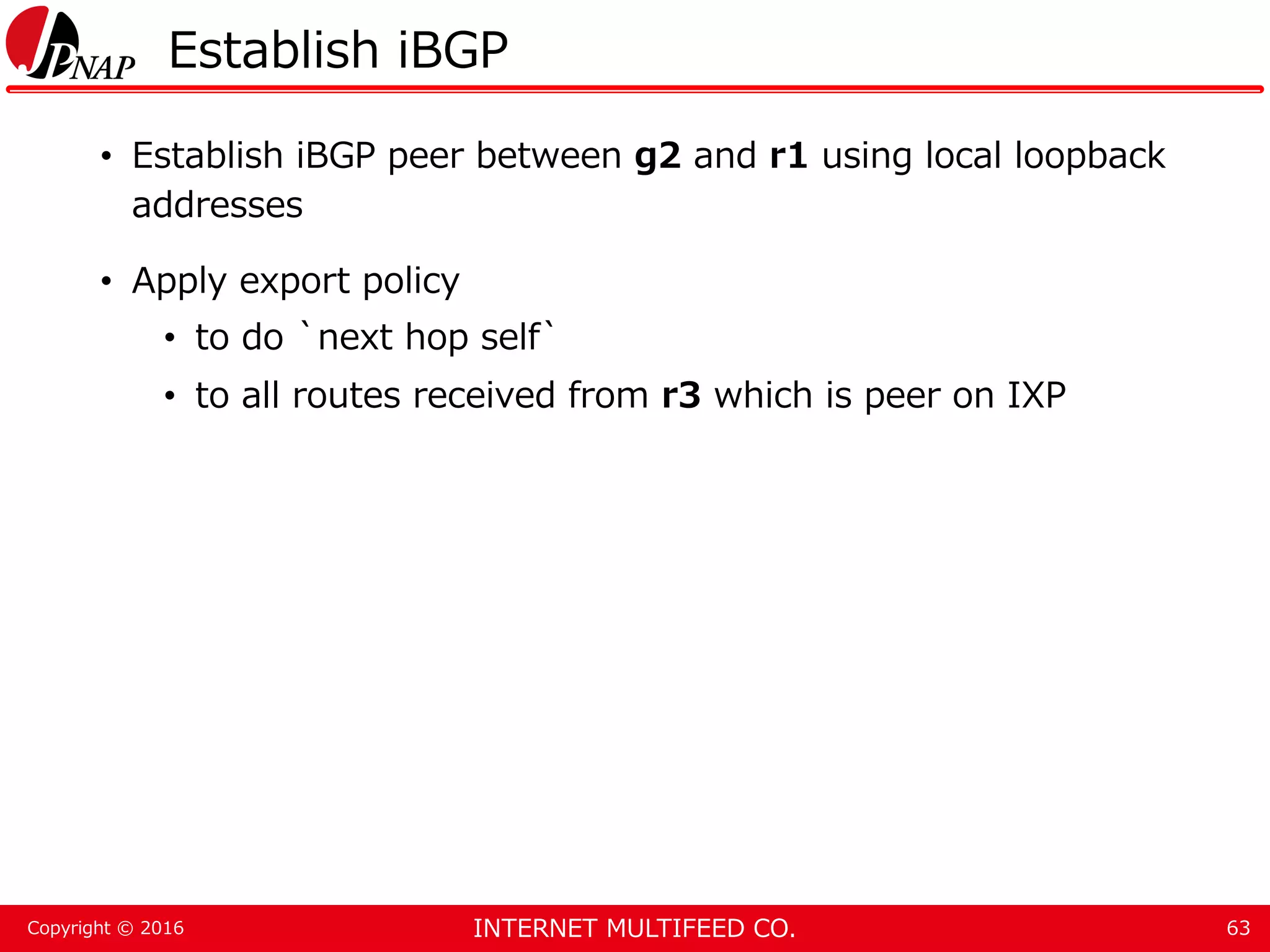 INTERNET MULTIFEED CO.Copyright © 2016 Establish iBGP • Establish iBGP peer between g2 and r1 using local loopback addresses • Apply export policy • to do `next hop self` • to all routes received from r3 which is peer on IXP 63 