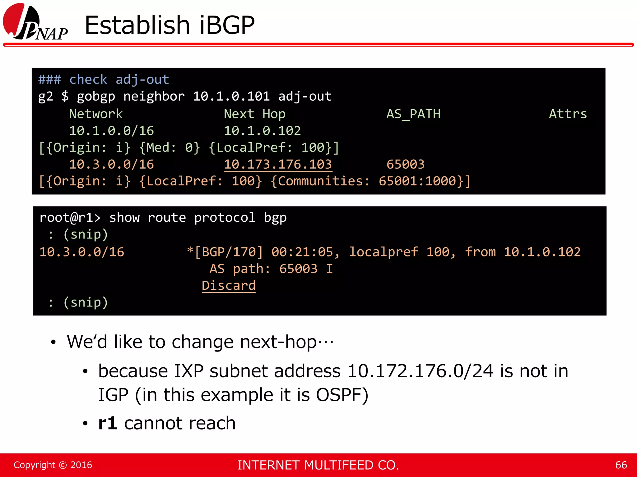 INTERNET MULTIFEED CO.Copyright © 2016 Establish iBGP • We‘d like to change next-hop… • because IXP subnet address 10.172.176.0/24 is not in IGP (in this example it is OSPF) • r1 cannot reach 66 ### check adj-out g2 $ gobgp neighbor 10.1.0.101 adj-out Network Next Hop AS_PATH Attrs 10.1.0.0/16 10.1.0.102 [{Origin: i} {Med: 0} {LocalPref: 100}] 10.3.0.0/16 10.173.176.103 65003 [{Origin: i} {LocalPref: 100} {Communities: 65001:1000}] root@r1> show route protocol bgp : (snip) 10.3.0.0/16 *[BGP/170] 00:21:05, localpref 100, from 10.1.0.102 AS path: 65003 I Discard : (snip) 
