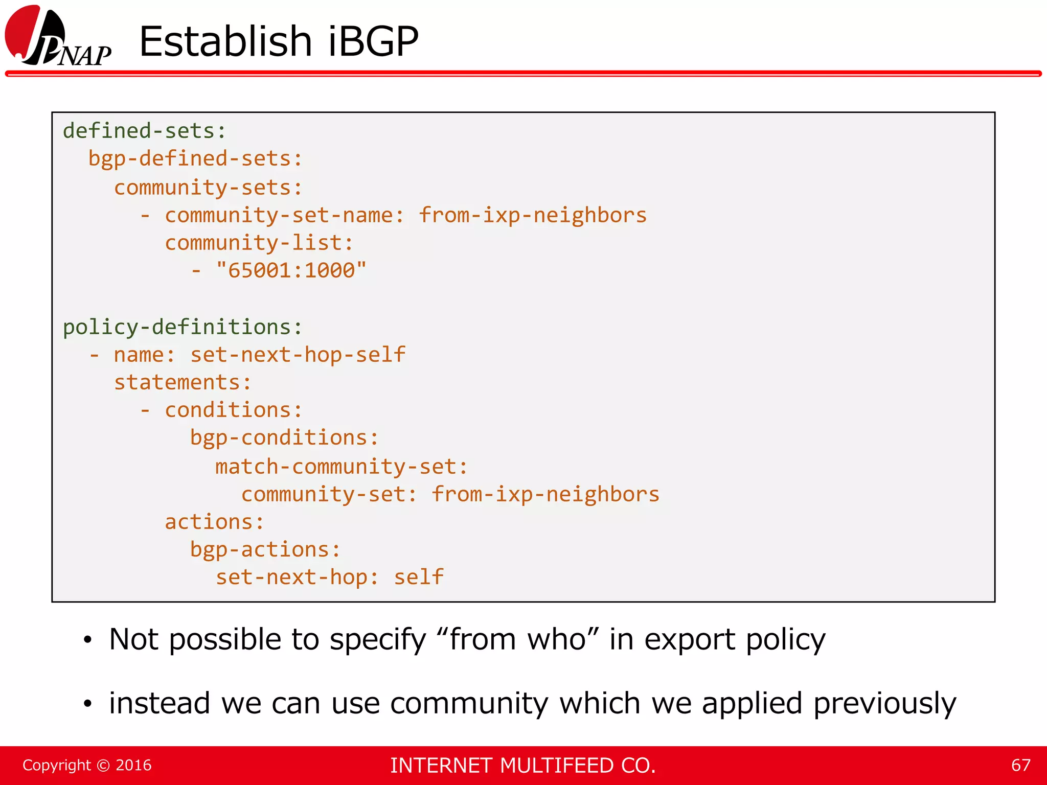 INTERNET MULTIFEED CO.Copyright © 2016 Establish iBGP • Not possible to specify “from who” in export policy • instead we can use community which we applied previously 67 defined-sets: bgp-defined-sets: community-sets: - community-set-name: from-ixp-neighbors community-list: - "65001:1000" policy-definitions: - name: set-next-hop-self statements: - conditions: bgp-conditions: match-community-set: community-set: from-ixp-neighbors actions: bgp-actions: set-next-hop: self 