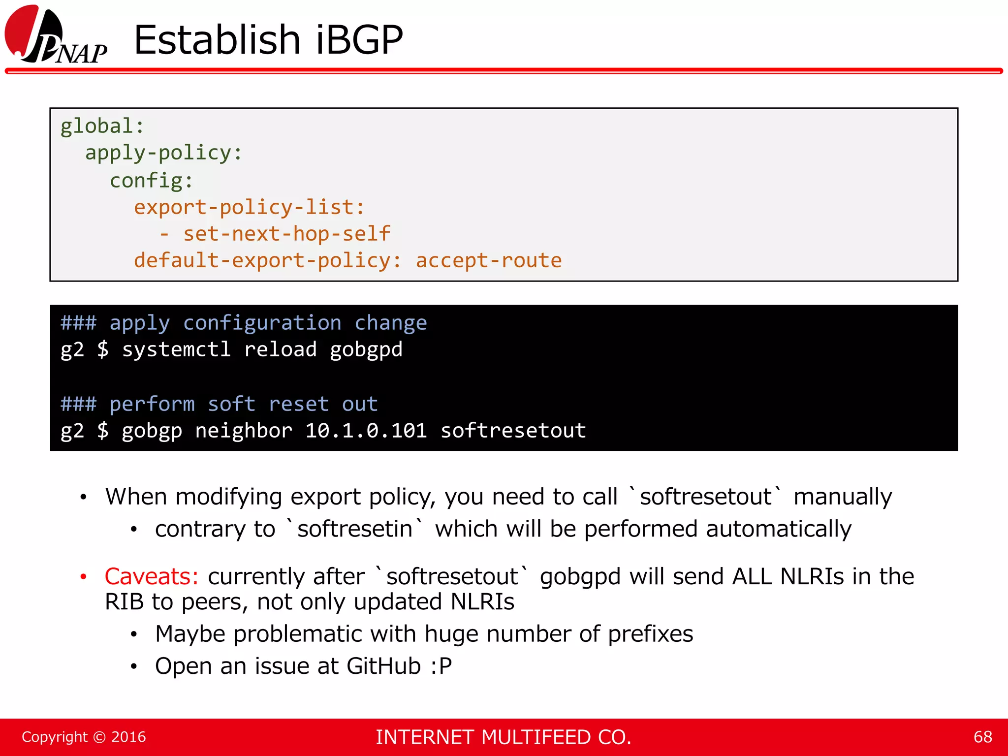 INTERNET MULTIFEED CO.Copyright © 2016 Establish iBGP • When modifying export policy, you need to call `softresetout` manually • contrary to `softresetin` which will be performed automatically • Caveats: currently after `softresetout` gobgpd will send ALL NLRIs in the RIB to peers, not only updated NLRIs • Maybe problematic with huge number of prefixes • Open an issue at GitHub :P 68 global: apply-policy: config: export-policy-list: - set-next-hop-self default-export-policy: accept-route ### apply configuration change g2 $ systemctl reload gobgpd ### perform soft reset out g2 $ gobgp neighbor 10.1.0.101 softresetout 