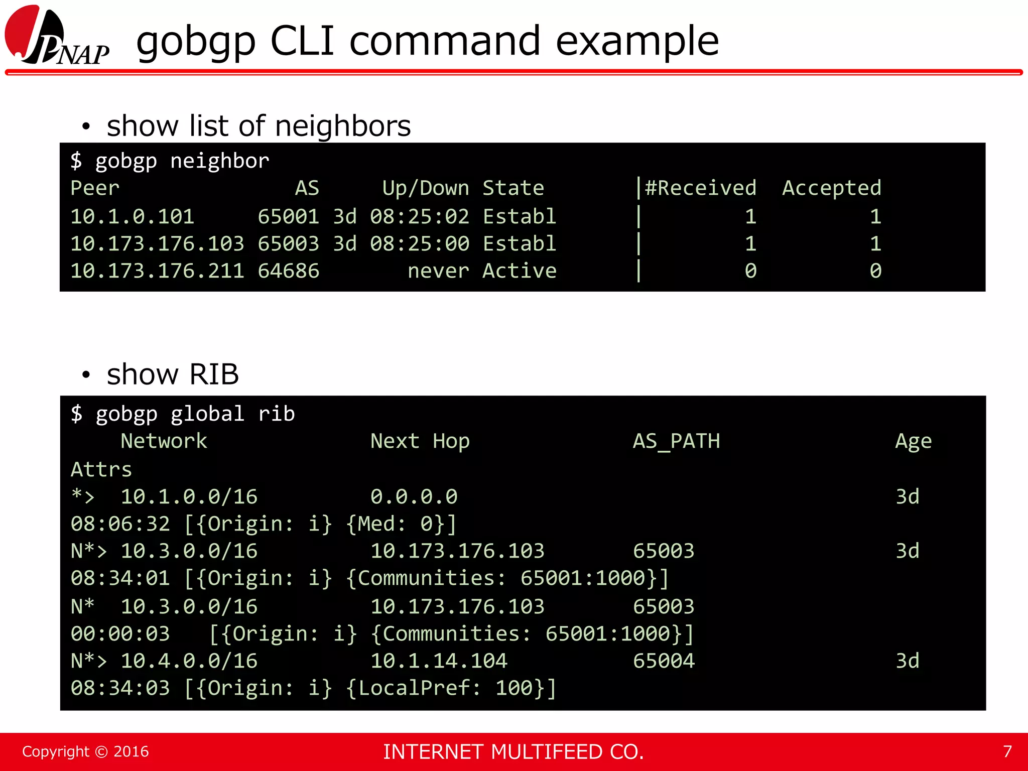 INTERNET MULTIFEED CO.Copyright © 2016 gobgp CLI command example • show list of neighbors • show RIB 7 $ gobgp neighbor Peer AS Up/Down State |#Received Accepted 10.1.0.101 65001 3d 08:25:02 Establ | 1 1 10.173.176.103 65003 3d 08:25:00 Establ | 1 1 10.173.176.211 64686 never Active | 0 0 $ gobgp global rib Network Next Hop AS_PATH Age Attrs *> 10.1.0.0/16 0.0.0.0 3d 08:06:32 [{Origin: i} {Med: 0}] N*> 10.3.0.0/16 10.173.176.103 65003 3d 08:34:01 [{Origin: i} {Communities: 65001:1000}] N* 10.3.0.0/16 10.173.176.103 65003 00:00:03 [{Origin: i} {Communities: 65001:1000}] N*> 10.4.0.0/16 10.1.14.104 65004 3d 08:34:03 [{Origin: i} {LocalPref: 100}] 