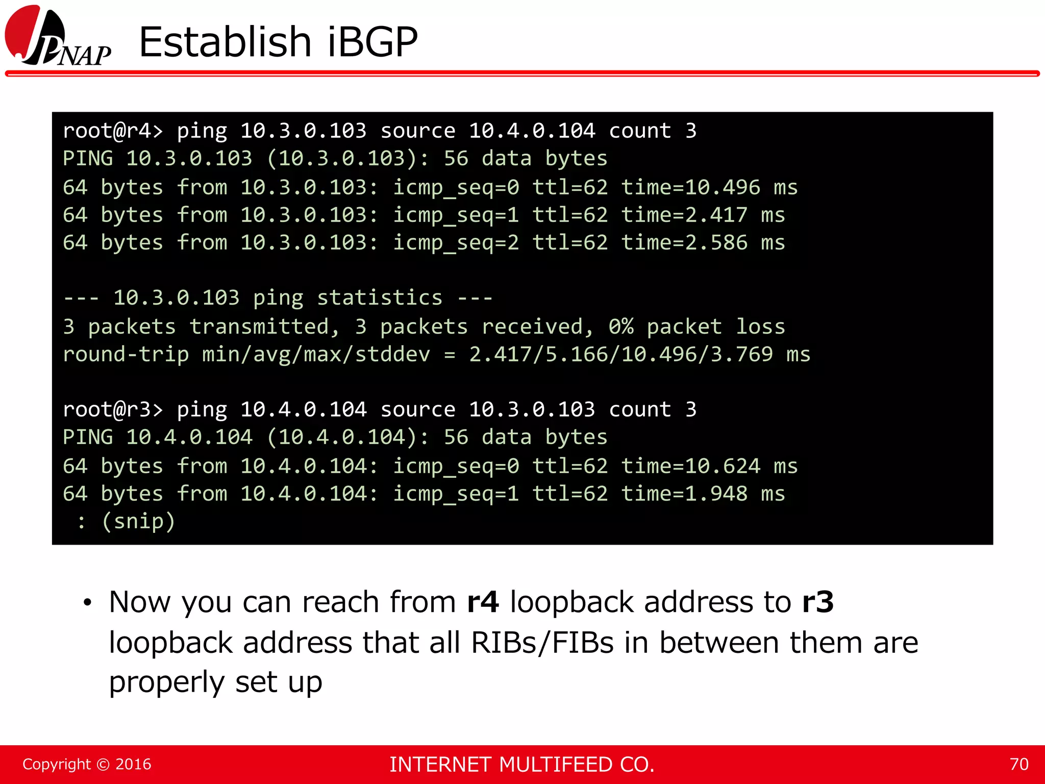 INTERNET MULTIFEED CO.Copyright © 2016 Establish iBGP • Now you can reach from r4 loopback address to r3 loopback address that all RIBs/FIBs in between them are properly set up 70 root@r4> ping 10.3.0.103 source 10.4.0.104 count 3 PING 10.3.0.103 (10.3.0.103): 56 data bytes 64 bytes from 10.3.0.103: icmp_seq=0 ttl=62 time=10.496 ms 64 bytes from 10.3.0.103: icmp_seq=1 ttl=62 time=2.417 ms 64 bytes from 10.3.0.103: icmp_seq=2 ttl=62 time=2.586 ms --- 10.3.0.103 ping statistics --- 3 packets transmitted, 3 packets received, 0% packet loss round-trip min/avg/max/stddev = 2.417/5.166/10.496/3.769 ms root@r3> ping 10.4.0.104 source 10.3.0.103 count 3 PING 10.4.0.104 (10.4.0.104): 56 data bytes 64 bytes from 10.4.0.104: icmp_seq=0 ttl=62 time=10.624 ms 64 bytes from 10.4.0.104: icmp_seq=1 ttl=62 time=1.948 ms : (snip) 