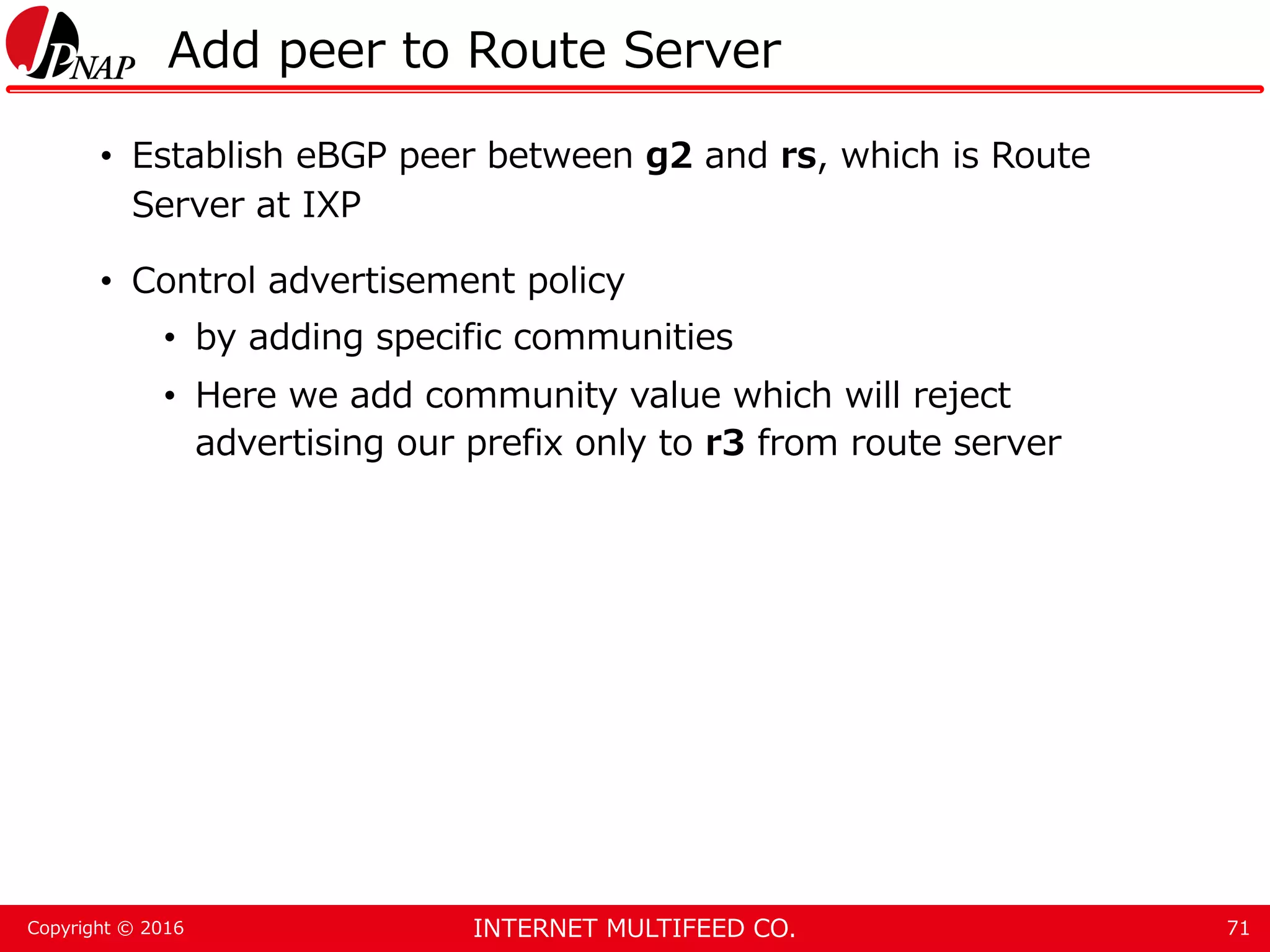 INTERNET MULTIFEED CO.Copyright © 2016 Add peer to Route Server • Establish eBGP peer between g2 and rs, which is Route Server at IXP • Control advertisement policy • by adding specific communities • Here we add community value which will reject advertising our prefix only to r3 from route server 71 
