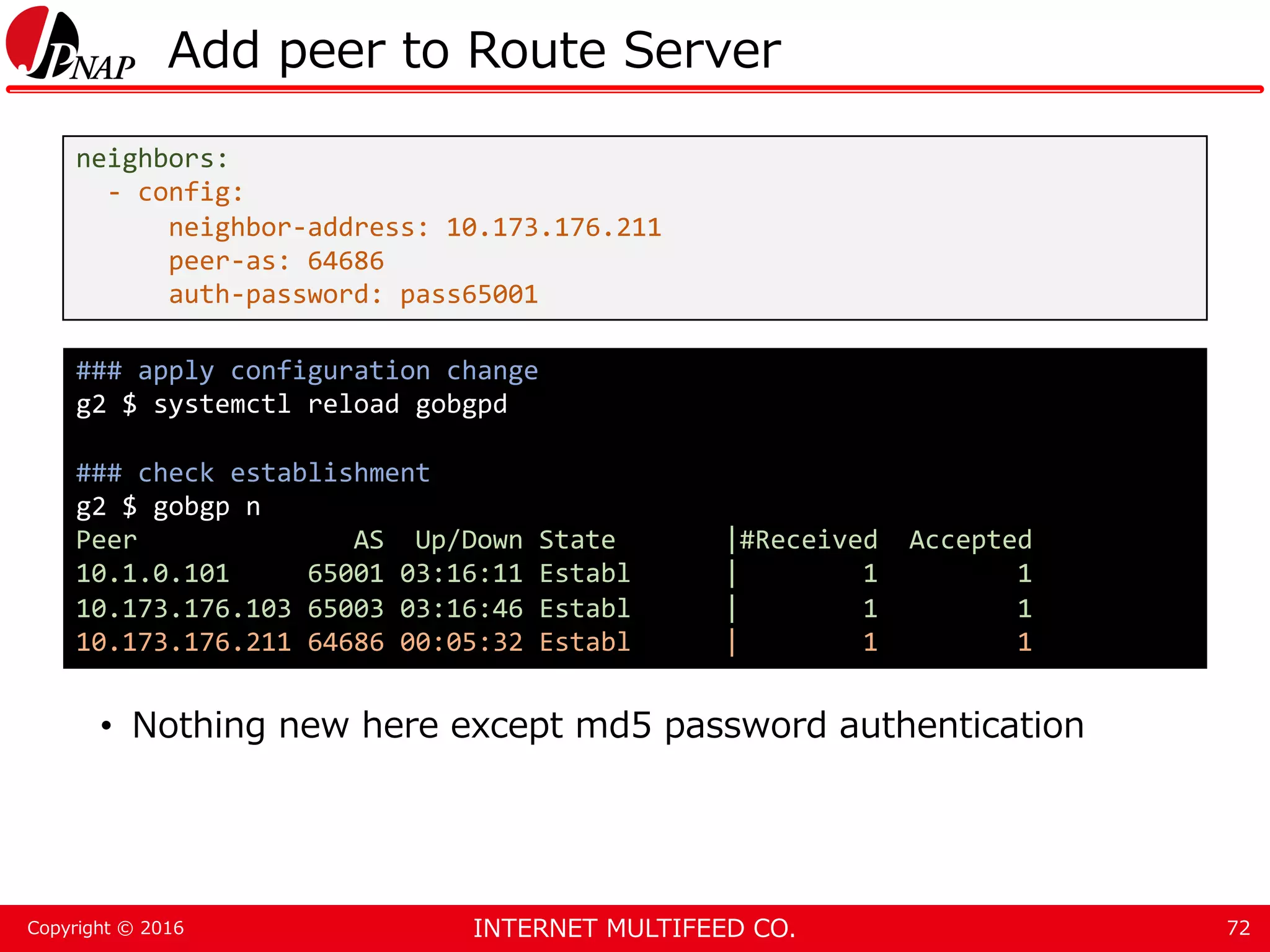 INTERNET MULTIFEED CO.Copyright © 2016 Add peer to Route Server • Nothing new here except md5 password authentication 72 neighbors: - config: neighbor-address: 10.173.176.211 peer-as: 64686 auth-password: pass65001 ### apply configuration change g2 $ systemctl reload gobgpd ### check establishment g2 $ gobgp n Peer AS Up/Down State |#Received Accepted 10.1.0.101 65001 03:16:11 Establ | 1 1 10.173.176.103 65003 03:16:46 Establ | 1 1 10.173.176.211 64686 00:05:32 Establ | 1 1 