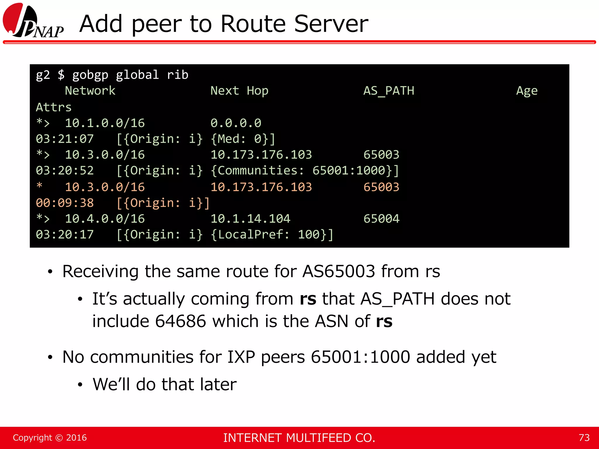 INTERNET MULTIFEED CO.Copyright © 2016 Add peer to Route Server • Receiving the same route for AS65003 from rs • It’s actually coming from rs that AS_PATH does not include 64686 which is the ASN of rs • No communities for IXP peers 65001:1000 added yet • We’ll do that later 73 g2 $ gobgp global rib Network Next Hop AS_PATH Age Attrs *> 10.1.0.0/16 0.0.0.0 03:21:07 [{Origin: i} {Med: 0}] *> 10.3.0.0/16 10.173.176.103 65003 03:20:52 [{Origin: i} {Communities: 65001:1000}] * 10.3.0.0/16 10.173.176.103 65003 00:09:38 [{Origin: i}] *> 10.4.0.0/16 10.1.14.104 65004 03:20:17 [{Origin: i} {LocalPref: 100}] 