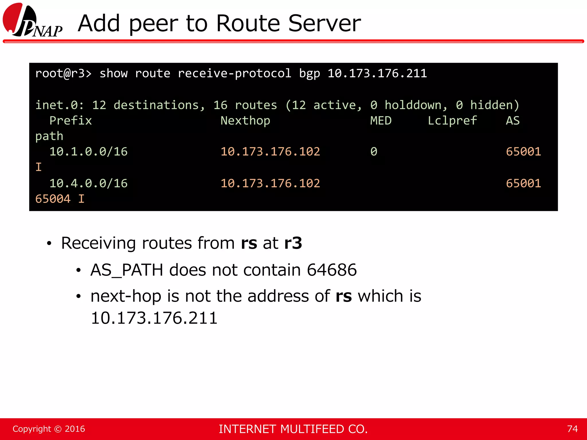 INTERNET MULTIFEED CO.Copyright © 2016 Add peer to Route Server • Receiving routes from rs at r3 • AS_PATH does not contain 64686 • next-hop is not the address of rs which is 10.173.176.211 74 root@r3> show route receive-protocol bgp 10.173.176.211 inet.0: 12 destinations, 16 routes (12 active, 0 holddown, 0 hidden) Prefix Nexthop MED Lclpref AS path 10.1.0.0/16 10.173.176.102 0 65001 I 10.4.0.0/16 10.173.176.102 65001 65004 I 