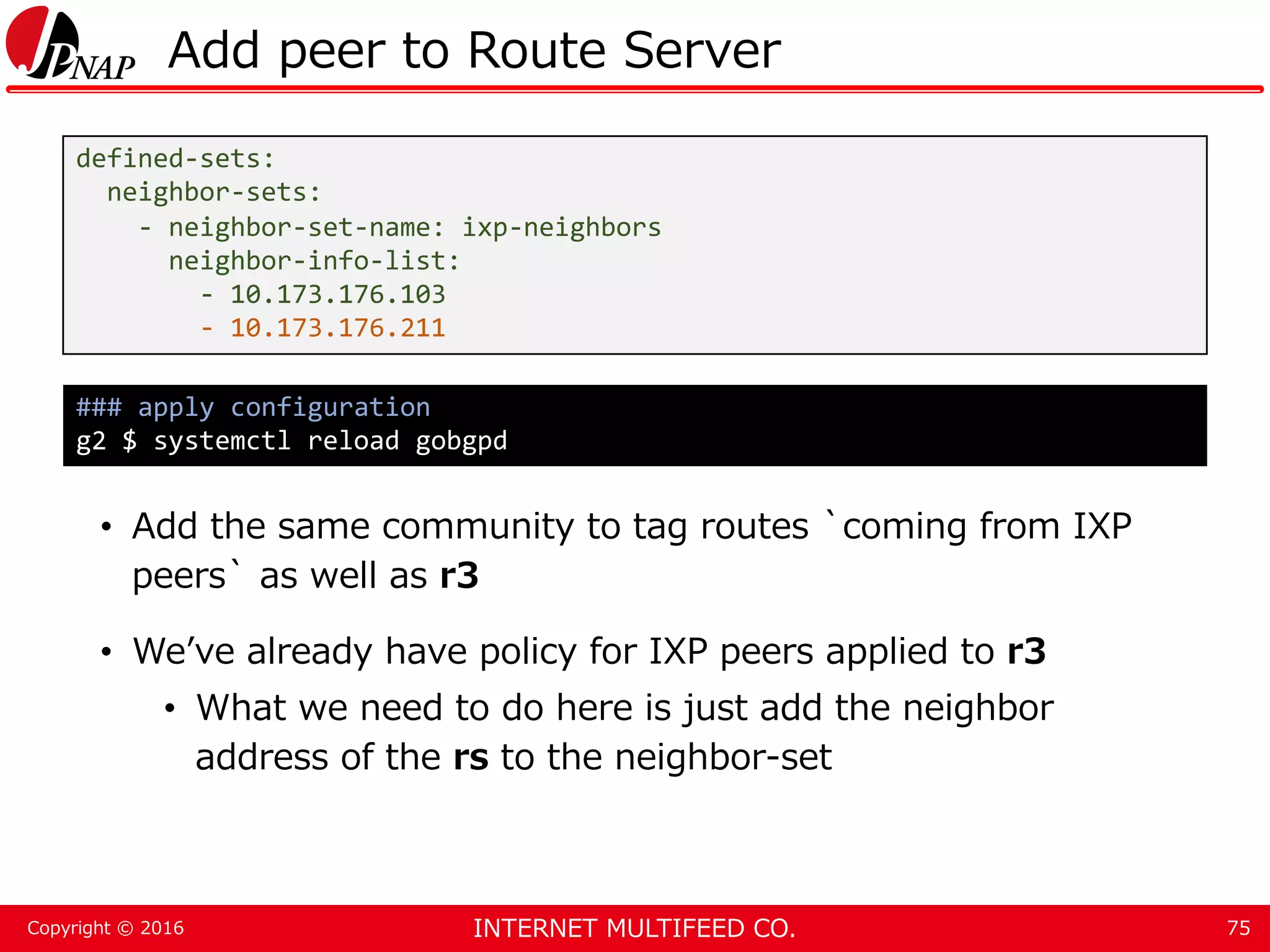 INTERNET MULTIFEED CO.Copyright © 2016 Add peer to Route Server • Add the same community to tag routes `coming from IXP peers` as well as r3 • We’ve already have policy for IXP peers applied to r3 • What we need to do here is just add the neighbor address of the rs to the neighbor-set 75 defined-sets: neighbor-sets: - neighbor-set-name: ixp-neighbors neighbor-info-list: - 10.173.176.103 - 10.173.176.211 ### apply configuration g2 $ systemctl reload gobgpd 