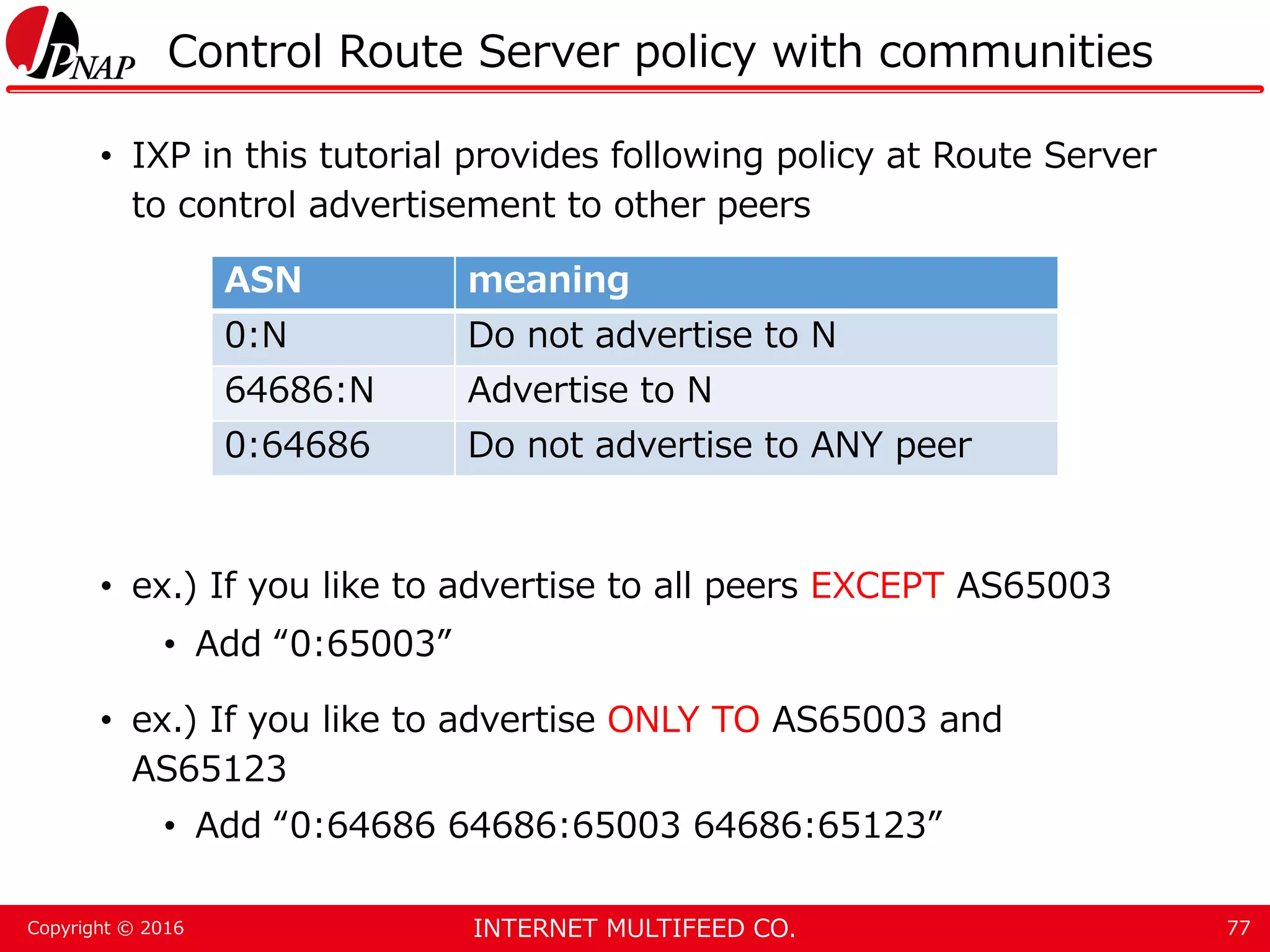 INTERNET MULTIFEED CO.Copyright © 2016 Control Route Server policy with communities • IXP in this tutorial provides following policy at Route Server to control advertisement to other peers • ex.) If you like to advertise to all peers EXCEPT AS65003 • Add “0:65003” • ex.) If you like to advertise ONLY TO AS65003 and AS65123 • Add “0:64686 64686:65003 64686:65123” 77 ASN meaning 0:N Do not advertise to N 64686:N Advertise to N 0:64686 Do not advertise to ANY peer 