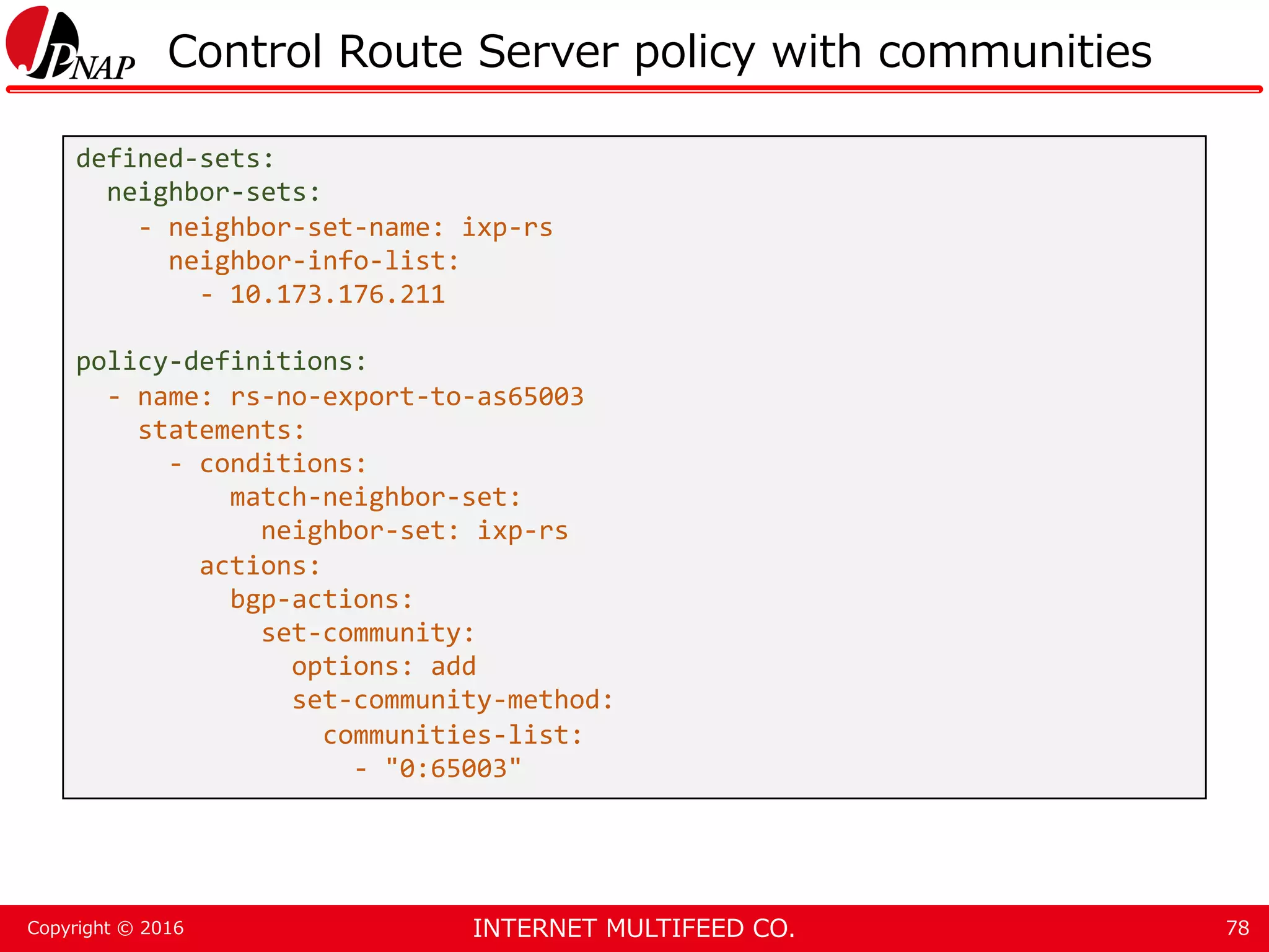 INTERNET MULTIFEED CO.Copyright © 2016 Control Route Server policy with communities 78 defined-sets: neighbor-sets: - neighbor-set-name: ixp-rs neighbor-info-list: - 10.173.176.211 policy-definitions: - name: rs-no-export-to-as65003 statements: - conditions: match-neighbor-set: neighbor-set: ixp-rs actions: bgp-actions: set-community: options: add set-community-method: communities-list: - "0:65003" 