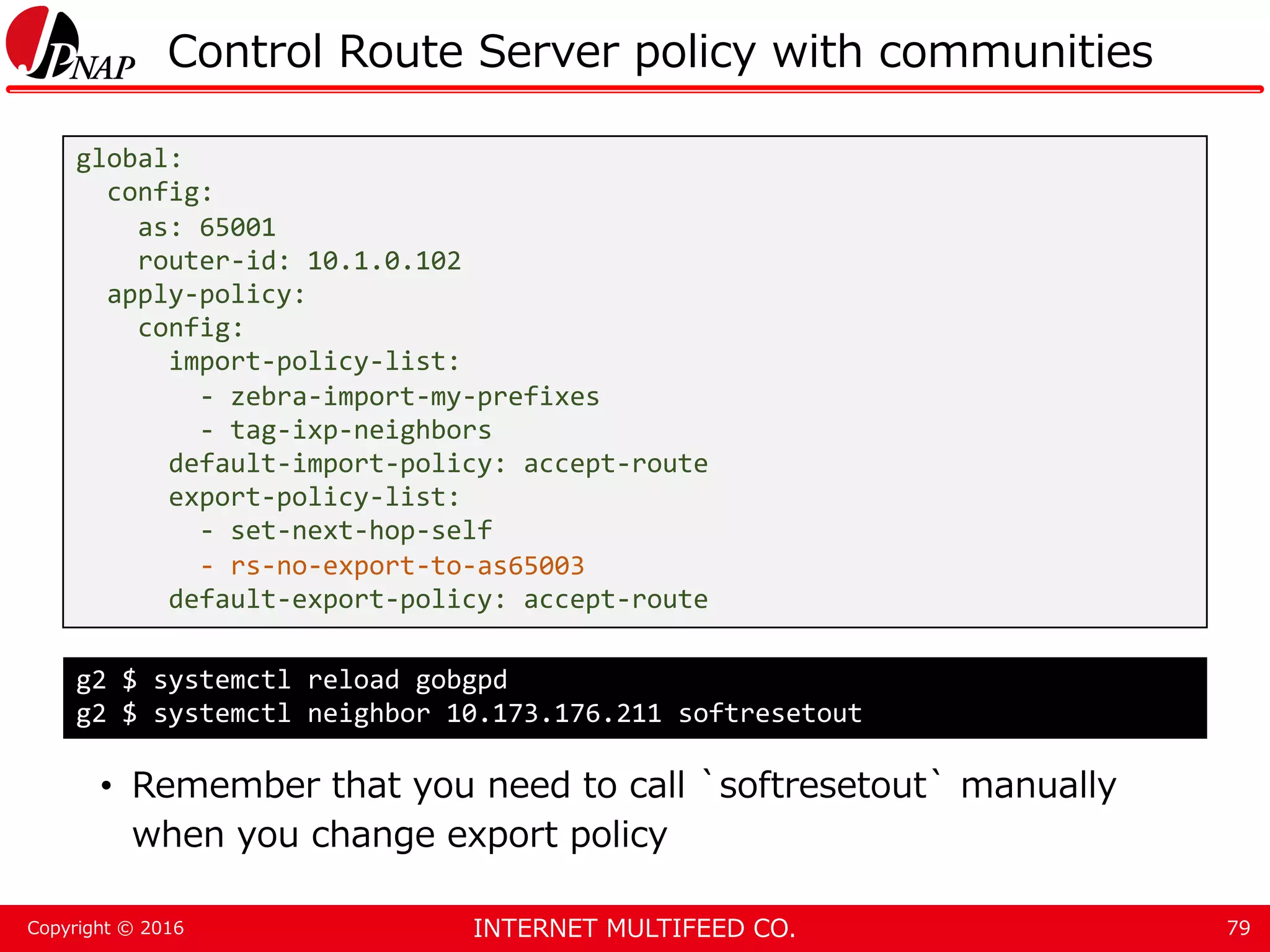 INTERNET MULTIFEED CO.Copyright © 2016 Control Route Server policy with communities • Remember that you need to call `softresetout` manually when you change export policy 79 global: config: as: 65001 router-id: 10.1.0.102 apply-policy: config: import-policy-list: - zebra-import-my-prefixes - tag-ixp-neighbors default-import-policy: accept-route export-policy-list: - set-next-hop-self - rs-no-export-to-as65003 default-export-policy: accept-route g2 $ systemctl reload gobgpd g2 $ systemctl neighbor 10.173.176.211 softresetout 