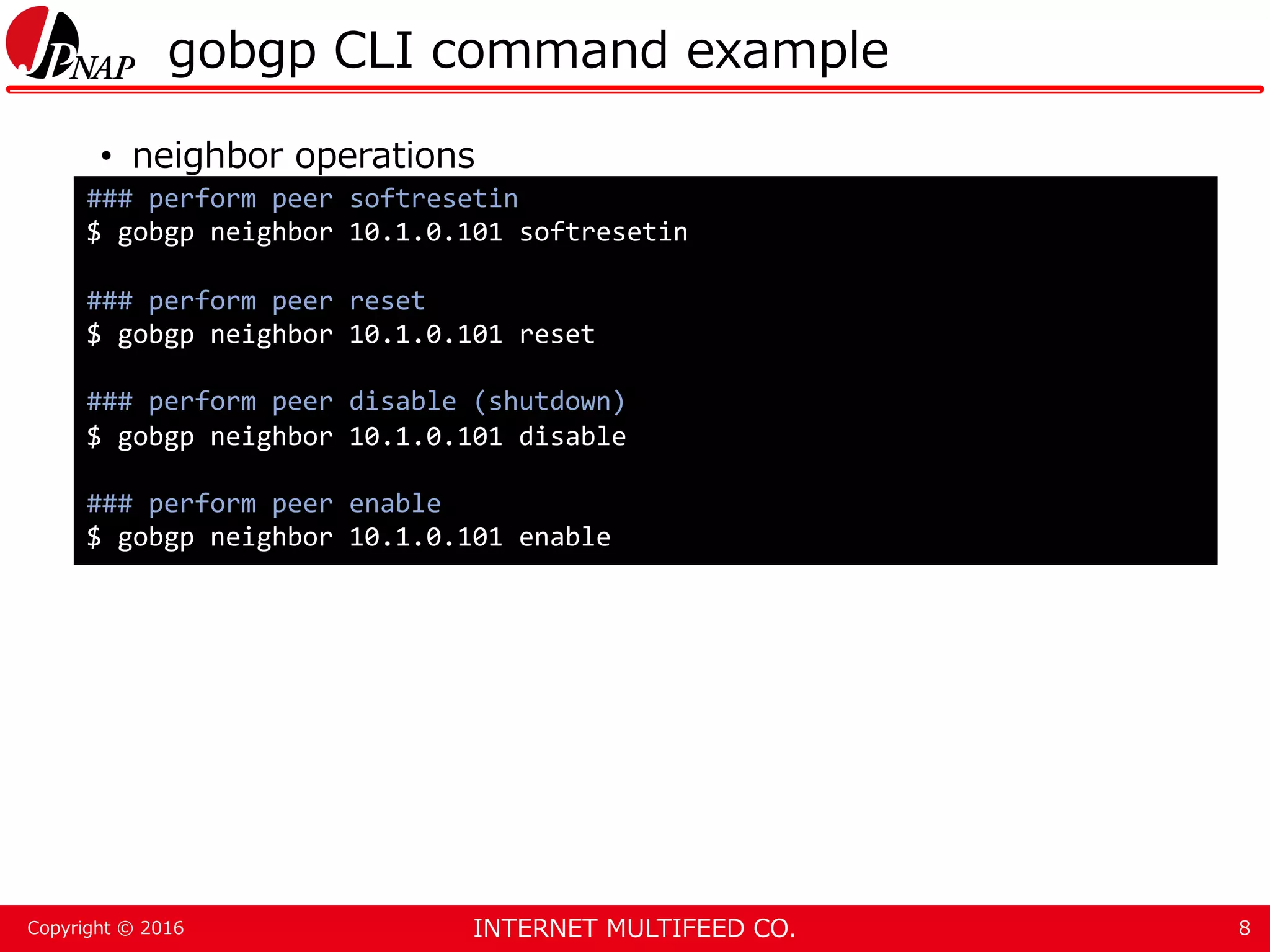 INTERNET MULTIFEED CO.Copyright © 2016 gobgp CLI command example • neighbor operations 8 ### perform peer softresetin $ gobgp neighbor 10.1.0.101 softresetin ### perform peer reset $ gobgp neighbor 10.1.0.101 reset ### perform peer disable (shutdown) $ gobgp neighbor 10.1.0.101 disable ### perform peer enable $ gobgp neighbor 10.1.0.101 enable 
