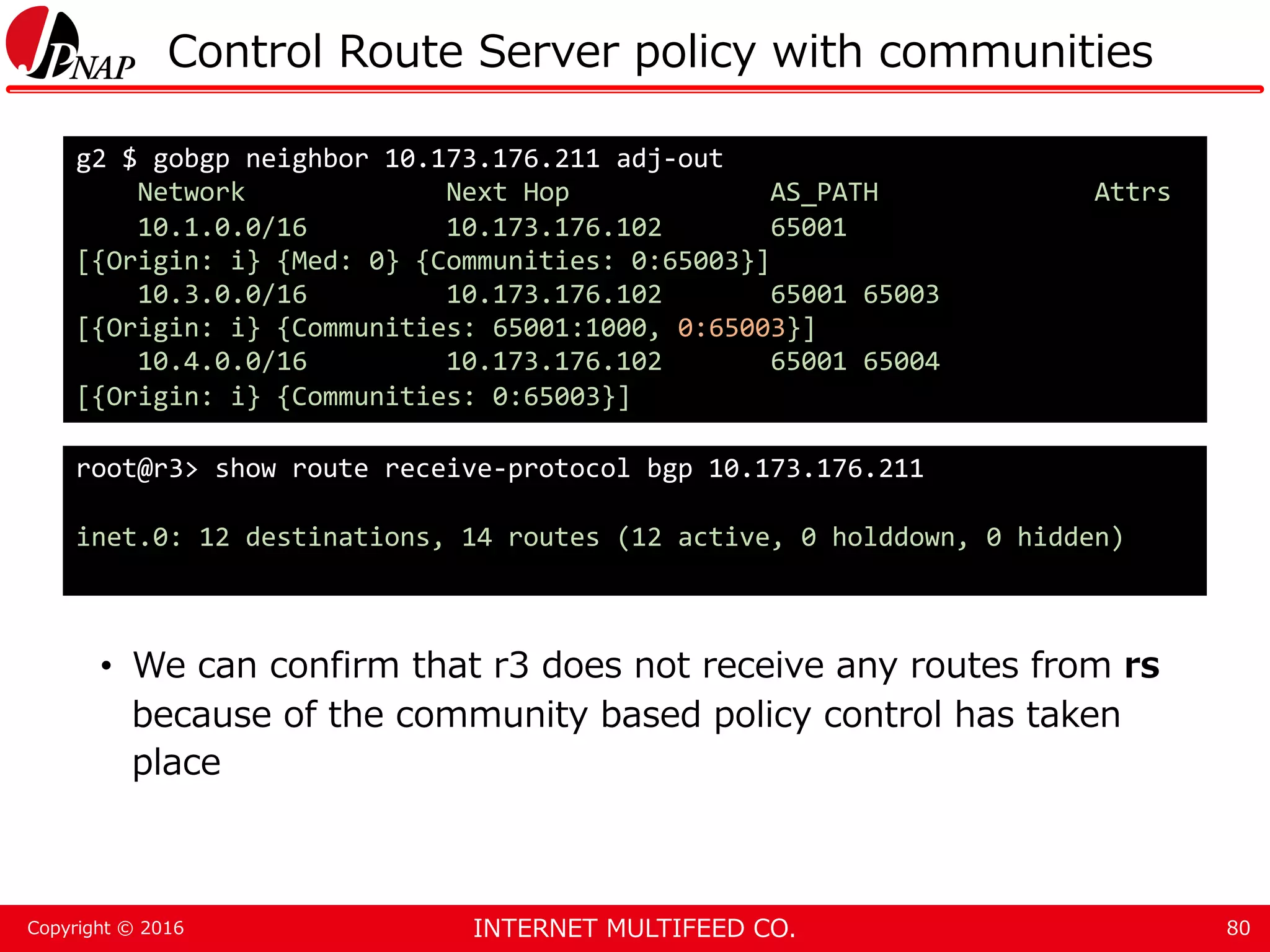 INTERNET MULTIFEED CO.Copyright © 2016 Control Route Server policy with communities • We can confirm that r3 does not receive any routes from rs because of the community based policy control has taken place 80 g2 $ gobgp neighbor 10.173.176.211 adj-out Network Next Hop AS_PATH Attrs 10.1.0.0/16 10.173.176.102 65001 [{Origin: i} {Med: 0} {Communities: 0:65003}] 10.3.0.0/16 10.173.176.102 65001 65003 [{Origin: i} {Communities: 65001:1000, 0:65003}] 10.4.0.0/16 10.173.176.102 65001 65004 [{Origin: i} {Communities: 0:65003}] root@r3> show route receive-protocol bgp 10.173.176.211 inet.0: 12 destinations, 14 routes (12 active, 0 holddown, 0 hidden) 
