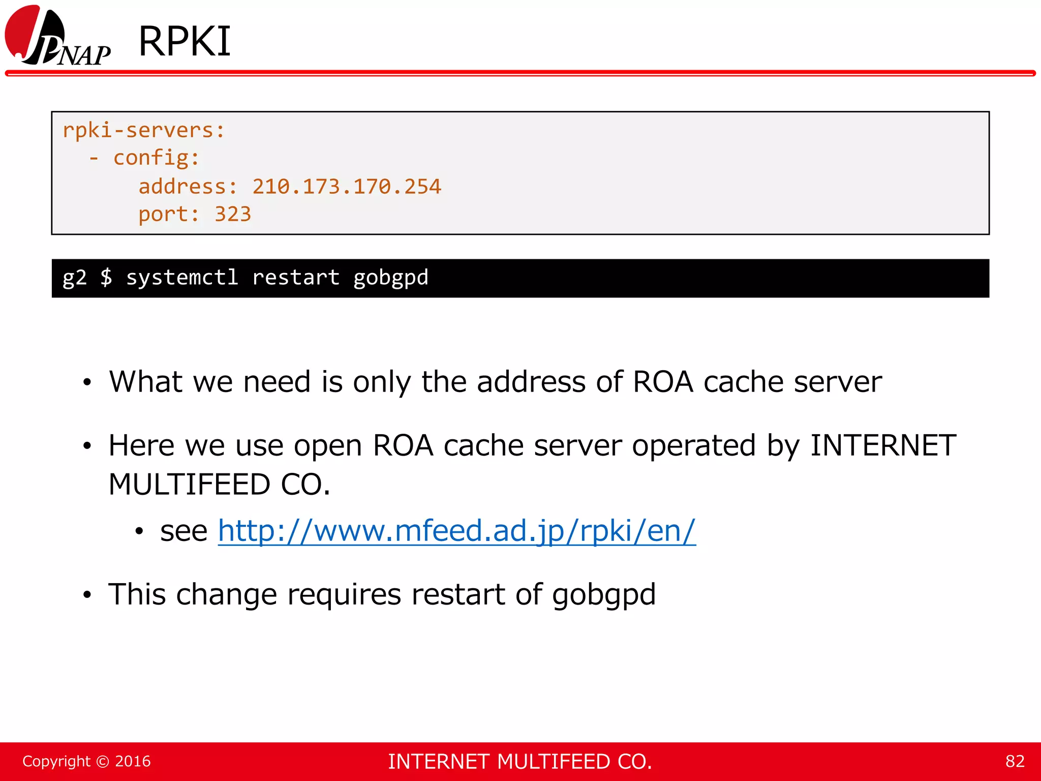 INTERNET MULTIFEED CO.Copyright © 2016 RPKI • What we need is only the address of ROA cache server • Here we use open ROA cache server operated by INTERNET MULTIFEED CO. • see http://www.mfeed.ad.jp/rpki/en/ • This change requires restart of gobgpd 82 rpki-servers: - config: address: 210.173.170.254 port: 323 g2 $ systemctl restart gobgpd 