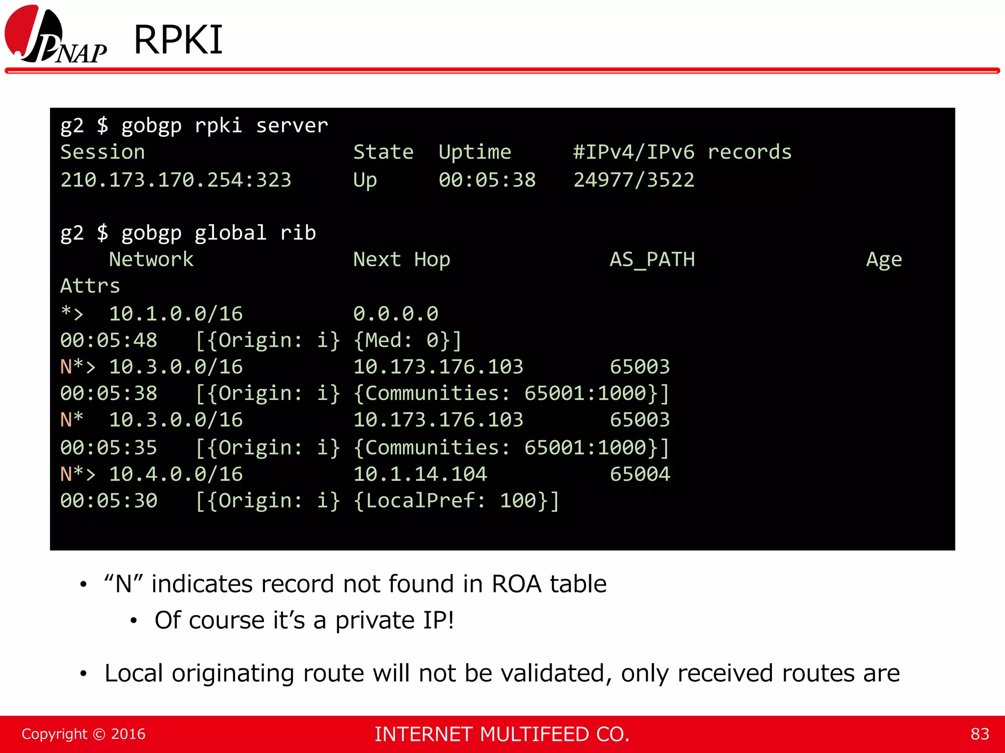 INTERNET MULTIFEED CO.Copyright © 2016 RPKI • “N” indicates record not found in ROA table • Of course it’s a private IP! • Local originating route will not be validated, only received routes are 83 g2 $ gobgp rpki server Session State Uptime #IPv4/IPv6 records 210.173.170.254:323 Up 00:05:38 24977/3522 g2 $ gobgp global rib Network Next Hop AS_PATH Age Attrs *> 10.1.0.0/16 0.0.0.0 00:05:48 [{Origin: i} {Med: 0}] N*> 10.3.0.0/16 10.173.176.103 65003 00:05:38 [{Origin: i} {Communities: 65001:1000}] N* 10.3.0.0/16 10.173.176.103 65003 00:05:35 [{Origin: i} {Communities: 65001:1000}] N*> 10.4.0.0/16 10.1.14.104 65004 00:05:30 [{Origin: i} {LocalPref: 100}] 