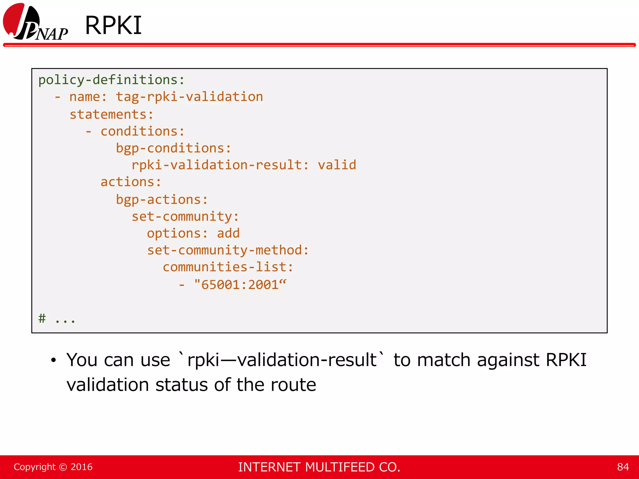 INTERNET MULTIFEED CO.Copyright © 2016 RPKI • You can use `rpki—validation-result` to match against RPKI validation status of the route 84 policy-definitions: - name: tag-rpki-validation statements: - conditions: bgp-conditions: rpki-validation-result: valid actions: bgp-actions: set-community: options: add set-community-method: communities-list: - "65001:2001“ # ... 