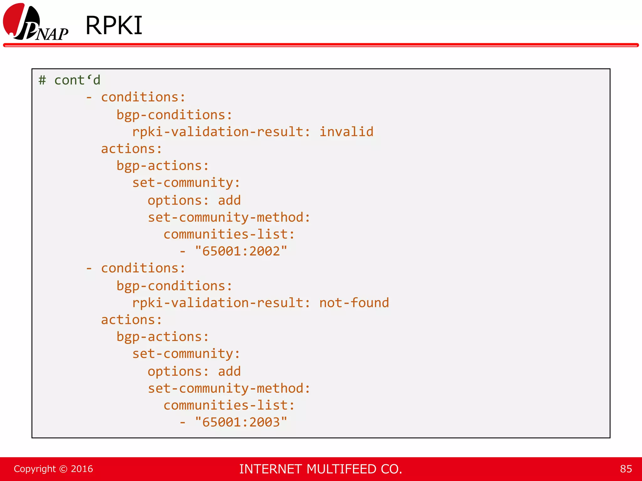 INTERNET MULTIFEED CO.Copyright © 2016 RPKI 85 # cont‘d - conditions: bgp-conditions: rpki-validation-result: invalid actions: bgp-actions: set-community: options: add set-community-method: communities-list: - "65001:2002" - conditions: bgp-conditions: rpki-validation-result: not-found actions: bgp-actions: set-community: options: add set-community-method: communities-list: - "65001:2003" 
