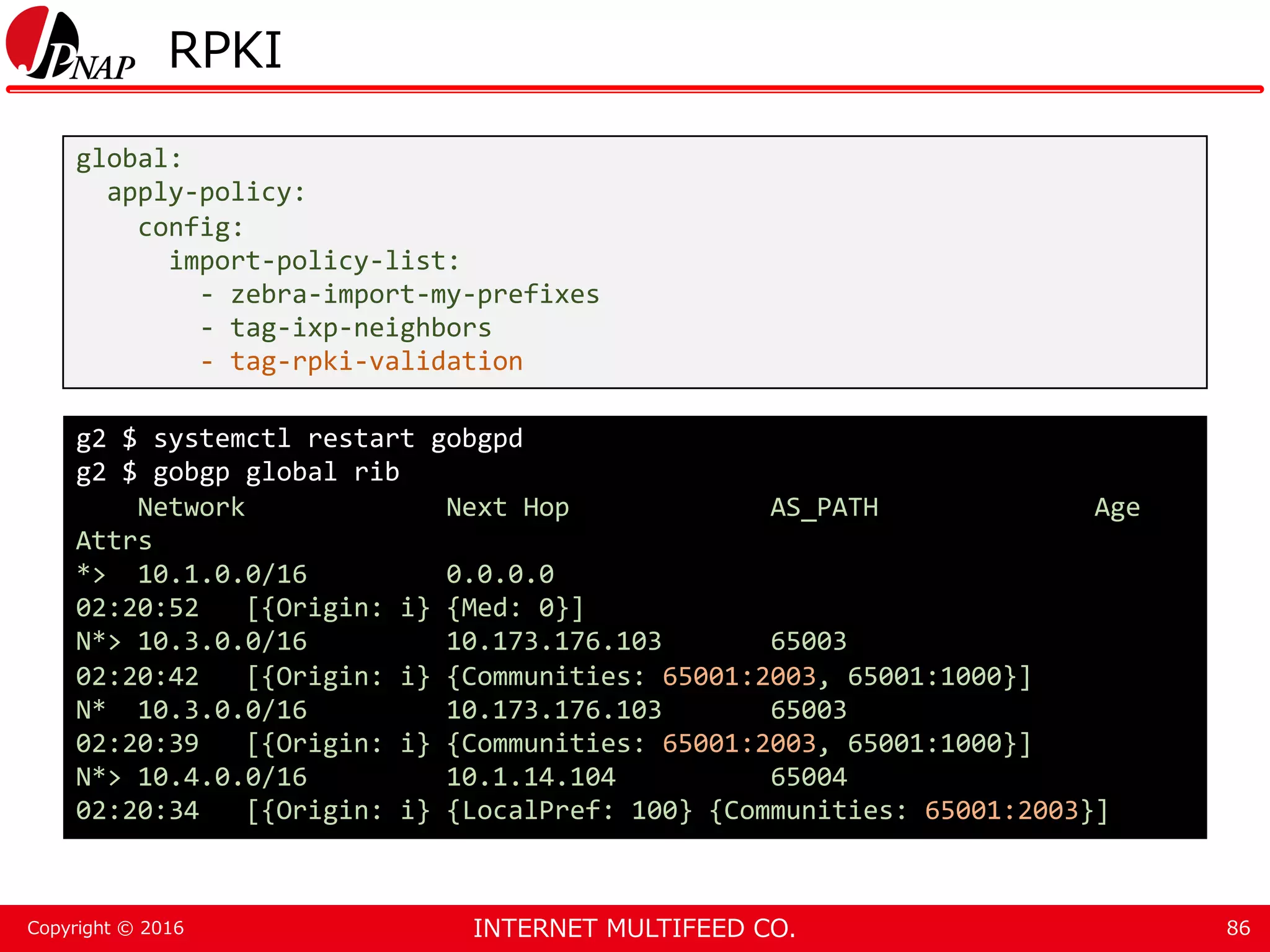 INTERNET MULTIFEED CO.Copyright © 2016 RPKI 86 global: apply-policy: config: import-policy-list: - zebra-import-my-prefixes - tag-ixp-neighbors - tag-rpki-validation g2 $ systemctl restart gobgpd g2 $ gobgp global rib Network Next Hop AS_PATH Age Attrs *> 10.1.0.0/16 0.0.0.0 02:20:52 [{Origin: i} {Med: 0}] N*> 10.3.0.0/16 10.173.176.103 65003 02:20:42 [{Origin: i} {Communities: 65001:2003, 65001:1000}] N* 10.3.0.0/16 10.173.176.103 65003 02:20:39 [{Origin: i} {Communities: 65001:2003, 65001:1000}] N*> 10.4.0.0/16 10.1.14.104 65004 02:20:34 [{Origin: i} {LocalPref: 100} {Communities: 65001:2003}] 