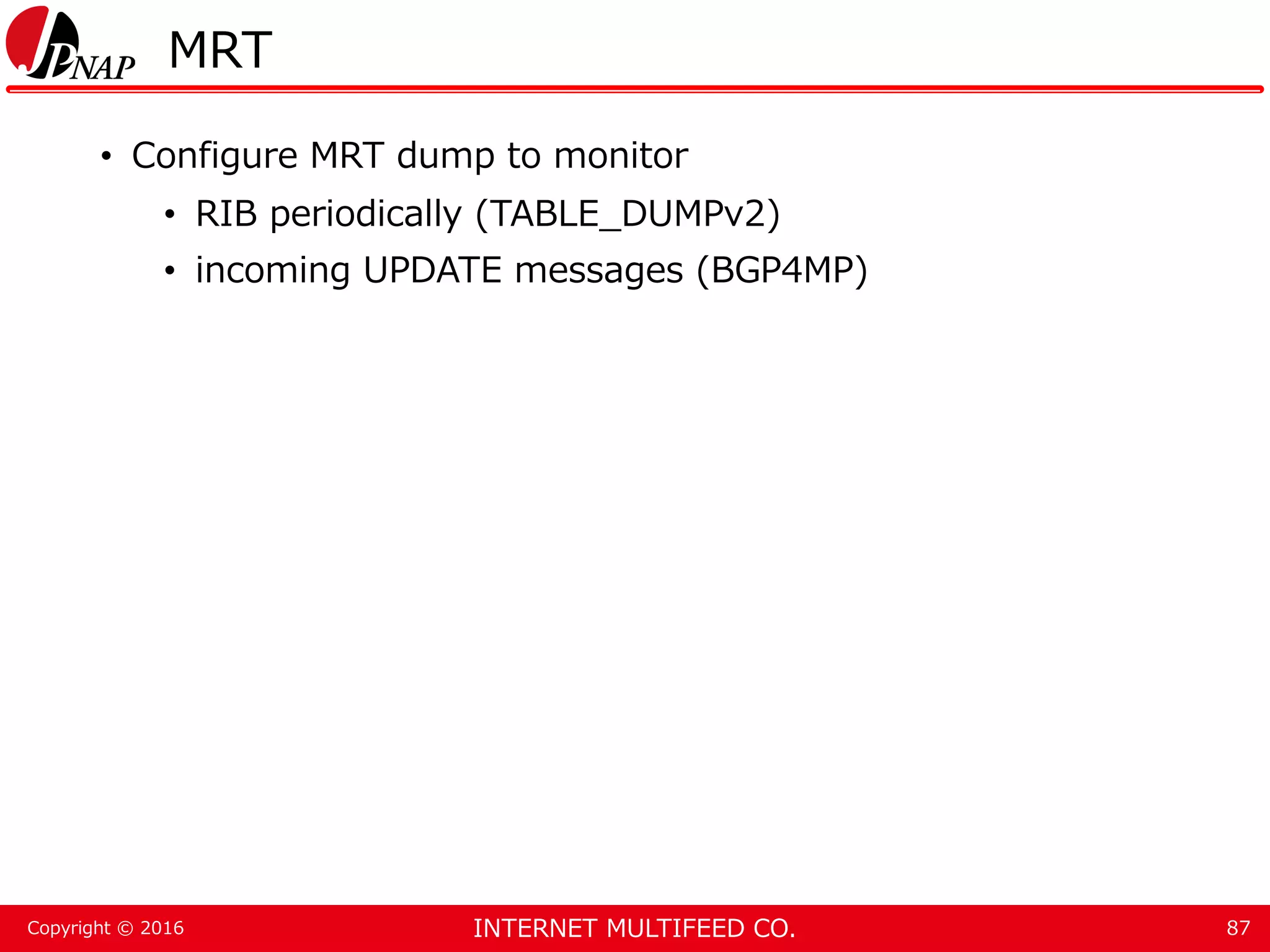 INTERNET MULTIFEED CO.Copyright © 2016 MRT • Configure MRT dump to monitor • RIB periodically (TABLE_DUMPv2) • incoming UPDATE messages (BGP4MP) 87 