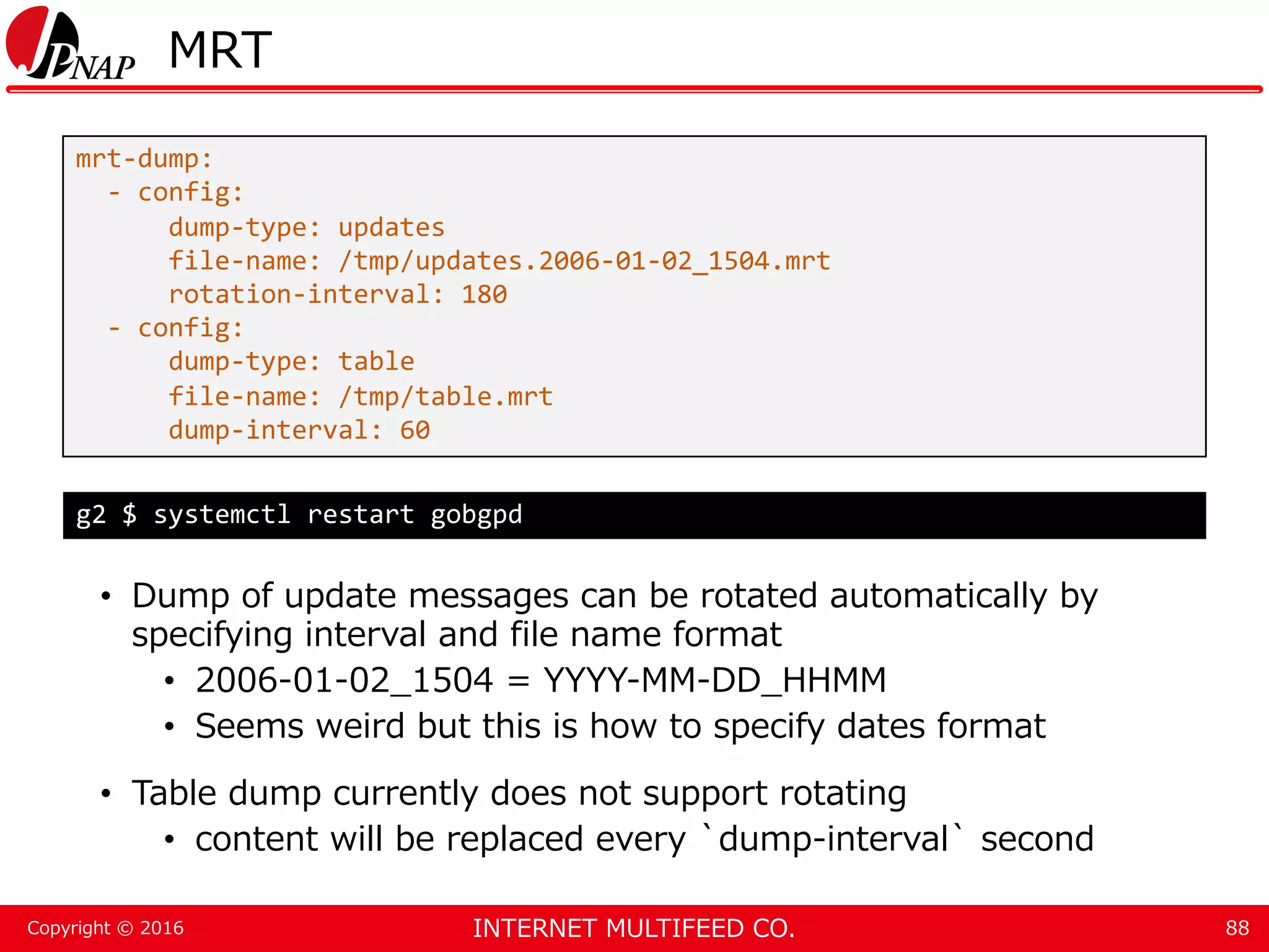 INTERNET MULTIFEED CO.Copyright © 2016 MRT • Dump of update messages can be rotated automatically by specifying interval and file name format • 2006-01-02_1504 = YYYY-MM-DD_HHMM • Seems weird but this is how to specify dates format • Table dump currently does not support rotating • content will be replaced every `dump-interval` second 88 mrt-dump: - config: dump-type: updates file-name: /tmp/updates.2006-01-02_1504.mrt rotation-interval: 180 - config: dump-type: table file-name: /tmp/table.mrt dump-interval: 60 g2 $ systemctl restart gobgpd 