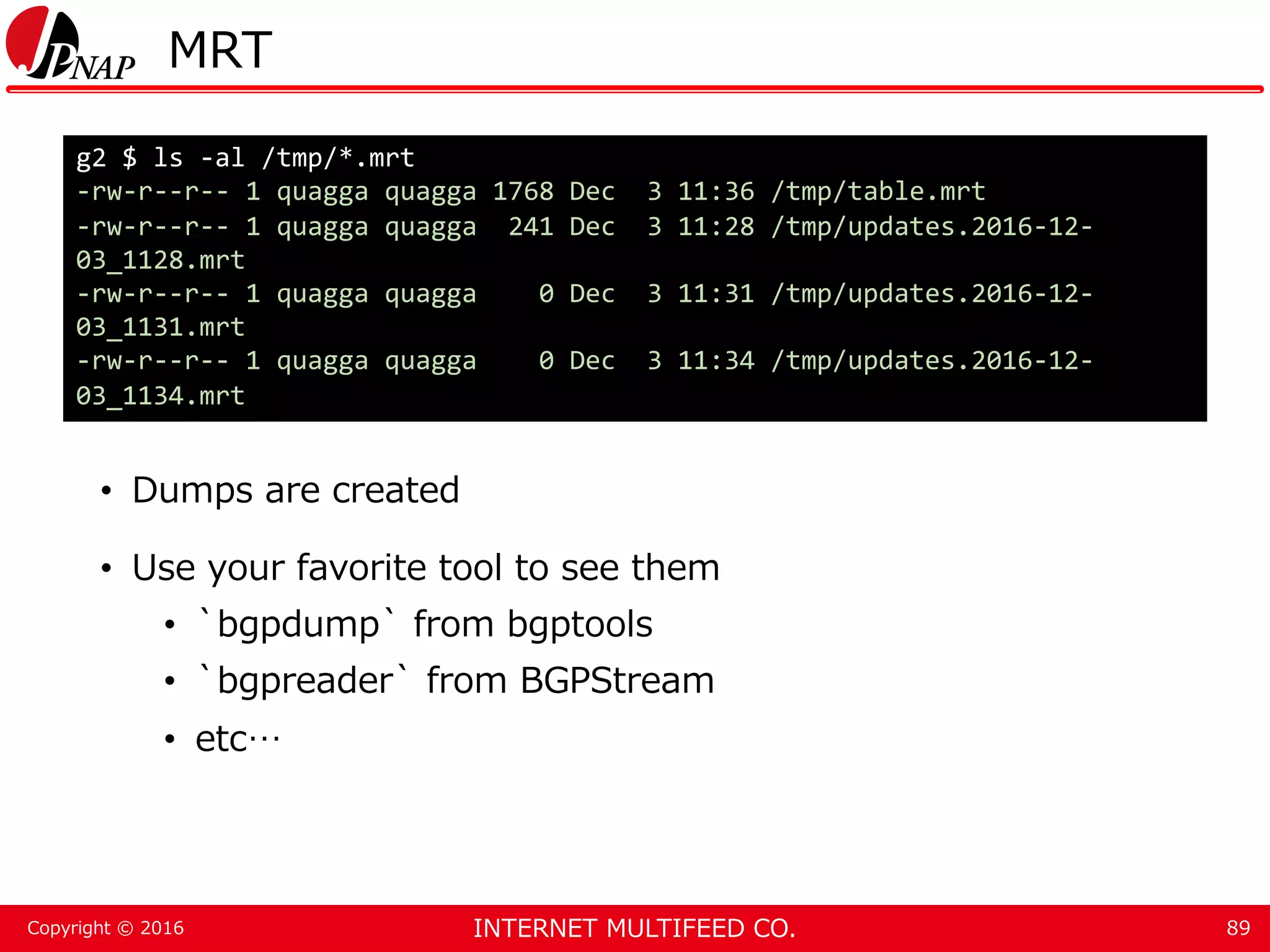INTERNET MULTIFEED CO.Copyright © 2016 MRT • Dumps are created • Use your favorite tool to see them • `bgpdump` from bgptools • `bgpreader` from BGPStream • etc… 89 g2 $ ls -al /tmp/*.mrt -rw-r--r-- 1 quagga quagga 1768 Dec 3 11:36 /tmp/table.mrt -rw-r--r-- 1 quagga quagga 241 Dec 3 11:28 /tmp/updates.2016-12- 03_1128.mrt -rw-r--r-- 1 quagga quagga 0 Dec 3 11:31 /tmp/updates.2016-12- 03_1131.mrt -rw-r--r-- 1 quagga quagga 0 Dec 3 11:34 /tmp/updates.2016-12- 03_1134.mrt 