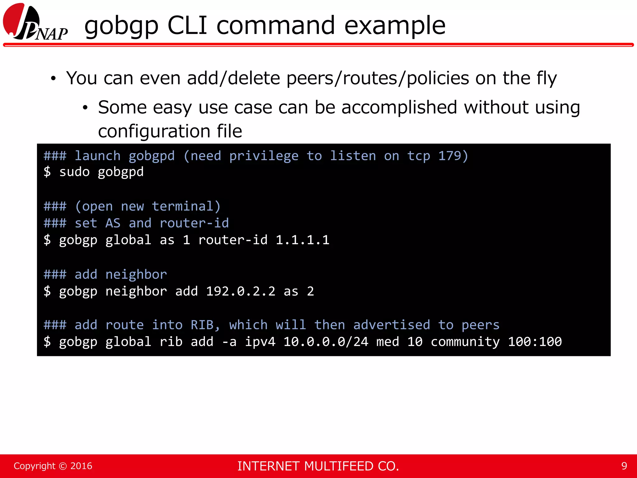 INTERNET MULTIFEED CO.Copyright © 2016 gobgp CLI command example • You can even add/delete peers/routes/policies on the fly • Some easy use case can be accomplished without using configuration file 9 ### launch gobgpd (need privilege to listen on tcp 179) $ sudo gobgpd ### (open new terminal) ### set AS and router-id $ gobgp global as 1 router-id 1.1.1.1 ### add neighbor $ gobgp neighbor add 192.0.2.2 as 2 ### add route into RIB, which will then advertised to peers $ gobgp global rib add -a ipv4 10.0.0.0/24 med 10 community 100:100 