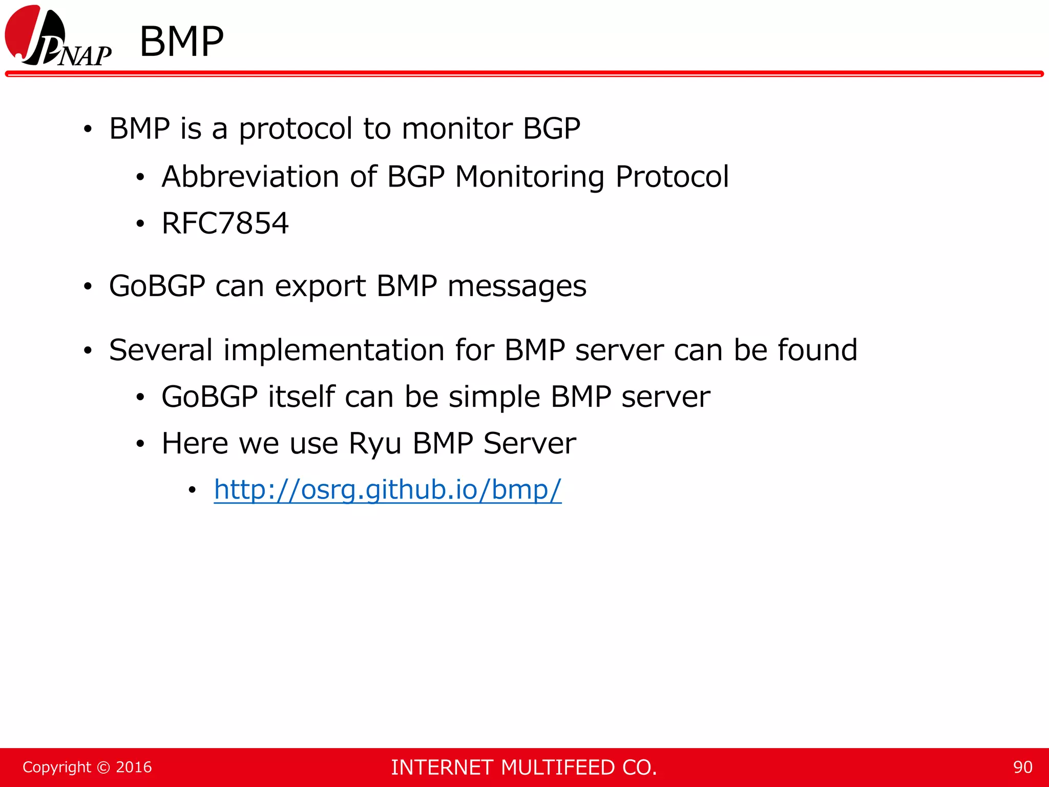 INTERNET MULTIFEED CO.Copyright © 2016 BMP • BMP is a protocol to monitor BGP • Abbreviation of BGP Monitoring Protocol • RFC7854 • GoBGP can export BMP messages • Several implementation for BMP server can be found • GoBGP itself can be simple BMP server • Here we use Ryu BMP Server • http://osrg.github.io/bmp/ 90 