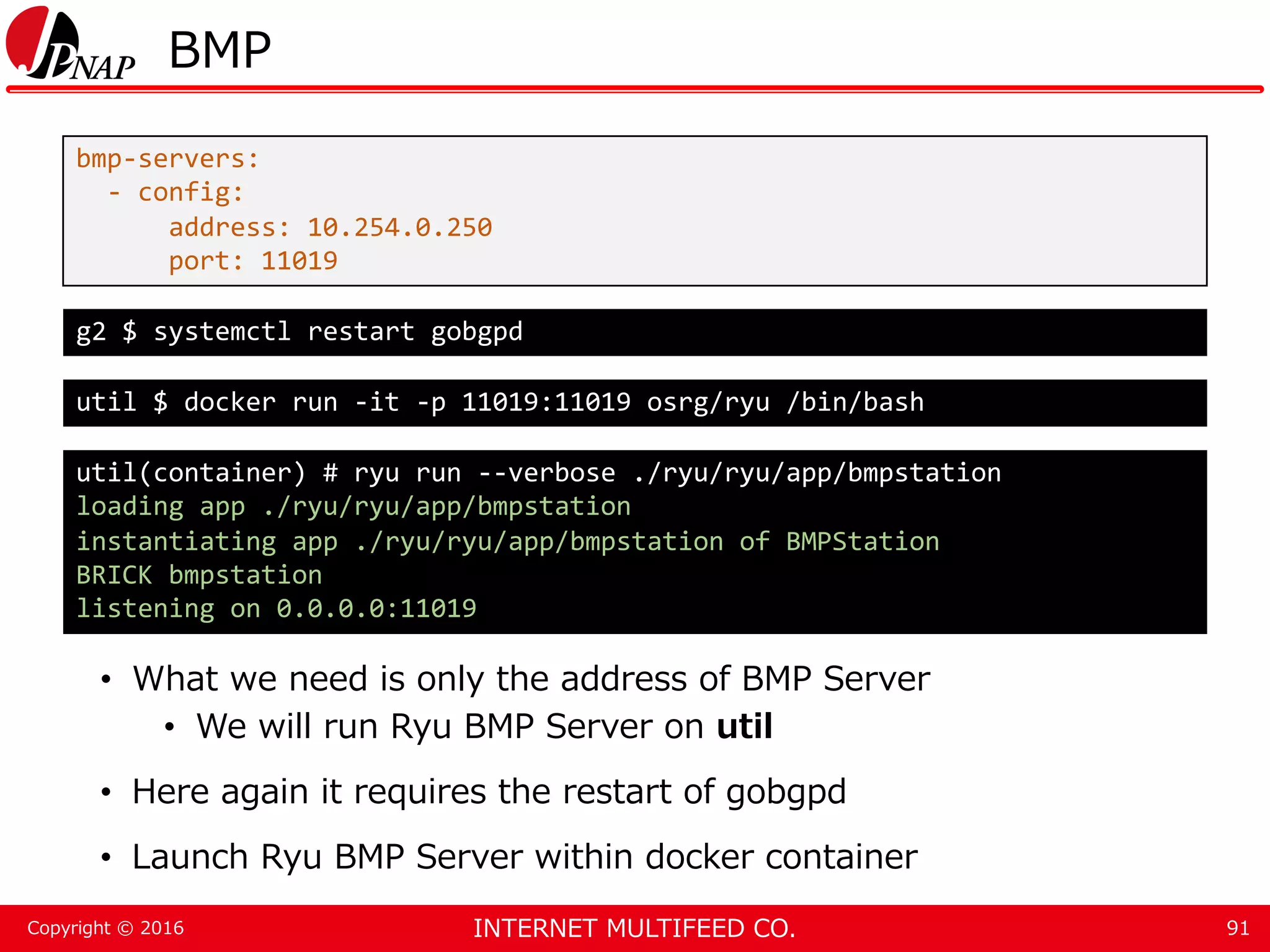 INTERNET MULTIFEED CO.Copyright © 2016 BMP • What we need is only the address of BMP Server • We will run Ryu BMP Server on util • Here again it requires the restart of gobgpd • Launch Ryu BMP Server within docker container 91 bmp-servers: - config: address: 10.254.0.250 port: 11019 g2 $ systemctl restart gobgpd util $ docker run -it -p 11019:11019 osrg/ryu /bin/bash util(container) # ryu run --verbose ./ryu/ryu/app/bmpstation loading app ./ryu/ryu/app/bmpstation instantiating app ./ryu/ryu/app/bmpstation of BMPStation BRICK bmpstation listening on 0.0.0.0:11019 