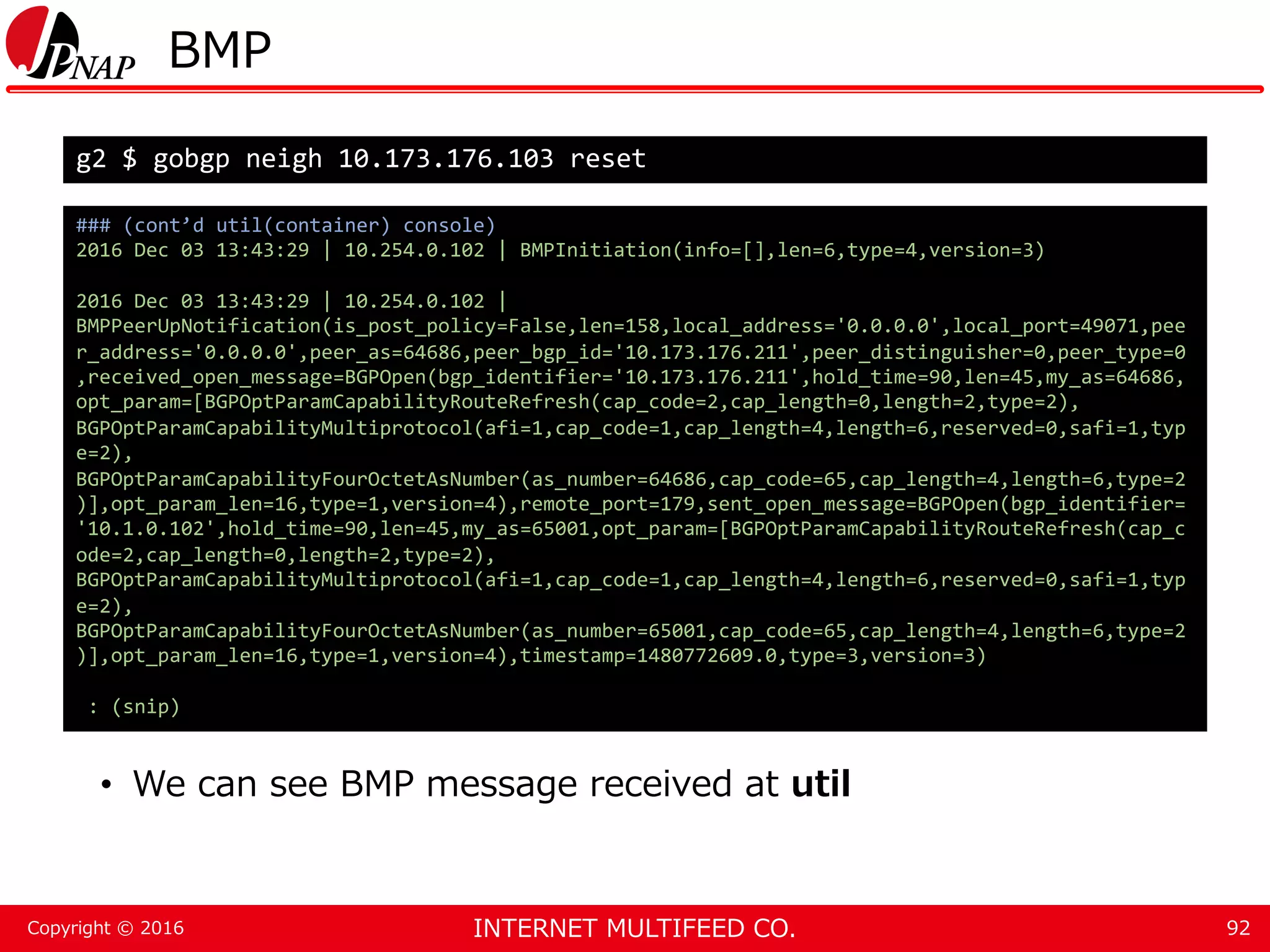INTERNET MULTIFEED CO.Copyright © 2016 BMP • We can see BMP message received at util 92 g2 $ gobgp neigh 10.173.176.103 reset ### (cont’d util(container) console) 2016 Dec 03 13:43:29 | 10.254.0.102 | BMPInitiation(info=[],len=6,type=4,version=3) 2016 Dec 03 13:43:29 | 10.254.0.102 | BMPPeerUpNotification(is_post_policy=False,len=158,local_address='0.0.0.0',local_port=49071,pee r_address='0.0.0.0',peer_as=64686,peer_bgp_id='10.173.176.211',peer_distinguisher=0,peer_type=0 ,received_open_message=BGPOpen(bgp_identifier='10.173.176.211',hold_time=90,len=45,my_as=64686, opt_param=[BGPOptParamCapabilityRouteRefresh(cap_code=2,cap_length=0,length=2,type=2), BGPOptParamCapabilityMultiprotocol(afi=1,cap_code=1,cap_length=4,length=6,reserved=0,safi=1,typ e=2), BGPOptParamCapabilityFourOctetAsNumber(as_number=64686,cap_code=65,cap_length=4,length=6,type=2 )],opt_param_len=16,type=1,version=4),remote_port=179,sent_open_message=BGPOpen(bgp_identifier= '10.1.0.102',hold_time=90,len=45,my_as=65001,opt_param=[BGPOptParamCapabilityRouteRefresh(cap_c ode=2,cap_length=0,length=2,type=2), BGPOptParamCapabilityMultiprotocol(afi=1,cap_code=1,cap_length=4,length=6,reserved=0,safi=1,typ e=2), BGPOptParamCapabilityFourOctetAsNumber(as_number=65001,cap_code=65,cap_length=4,length=6,type=2 )],opt_param_len=16,type=1,version=4),timestamp=1480772609.0,type=3,version=3) : (snip) 