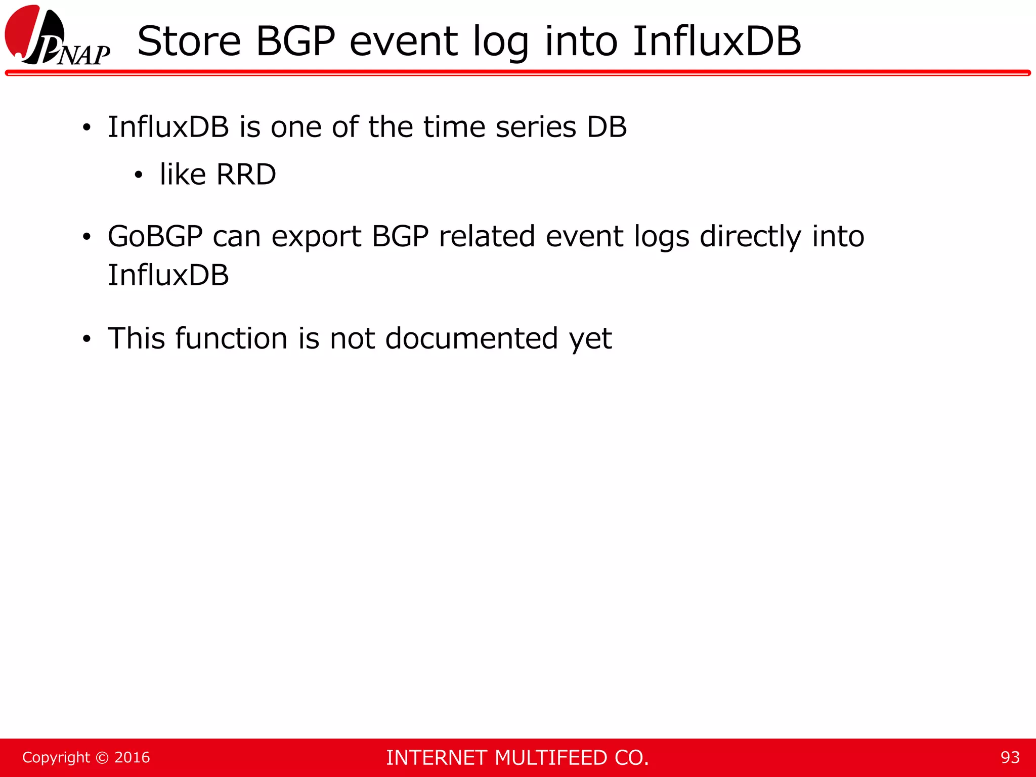 INTERNET MULTIFEED CO.Copyright © 2016 Store BGP event log into InfluxDB • InfluxDB is one of the time series DB • like RRD • GoBGP can export BGP related event logs directly into InfluxDB • This function is not documented yet 93 