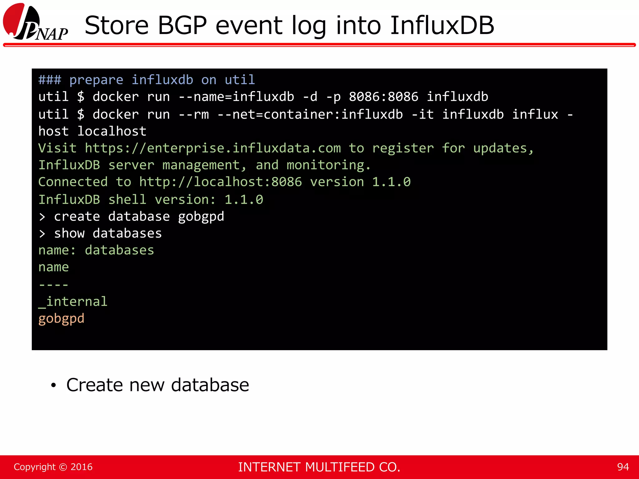 INTERNET MULTIFEED CO.Copyright © 2016 Store BGP event log into InfluxDB • Create new database 94 ### prepare influxdb on util util $ docker run --name=influxdb -d -p 8086:8086 influxdb util $ docker run --rm --net=container:influxdb -it influxdb influx - host localhost Visit https://enterprise.influxdata.com to register for updates, InfluxDB server management, and monitoring. Connected to http://localhost:8086 version 1.1.0 InfluxDB shell version: 1.1.0 > create database gobgpd > show databases name: databases name ---- _internal gobgpd 